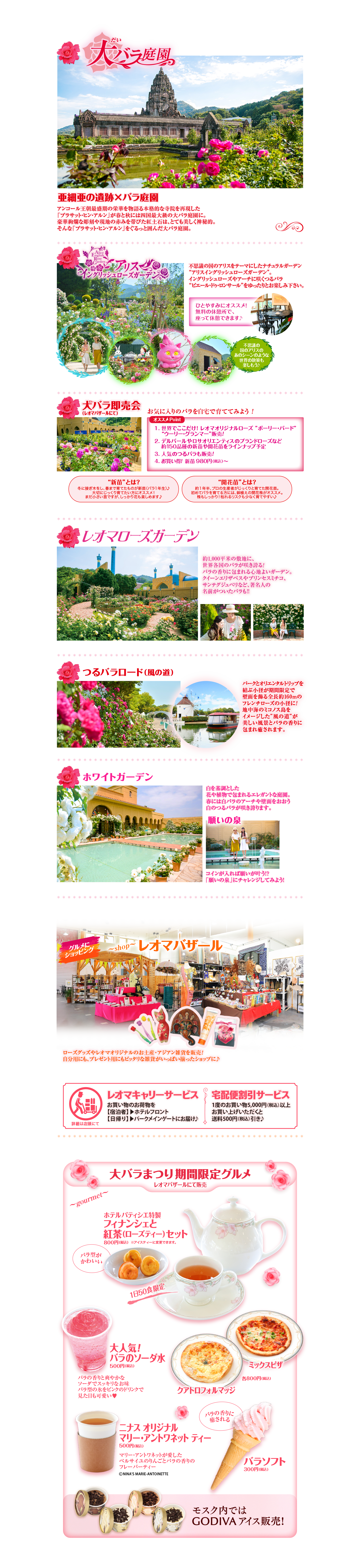 大バラ庭園 亜細亜の遺跡×バラ庭園 アンコール王朝最盛期の栄華を物語る本格的な寺院を再現した「プラサット・ヒン・アルン」が春と秋には四国最大級の大バラ庭園に。豪華絢爛な彫刻や現地の赤みを帯びた紅土石は、とても美しく神秘的。そんな「プラサット・ヒン・アルン」をぐるっと囲んだ大バラ庭園。不思議の国のアリスをテーマにしたナチュラルガーデン“アリスイングリッシュローズガーデン”。イングリッシュローズやアーチに咲くつるバラ “ピエール・ドゥ・ロンサール”をゆったりとお楽しみ下さい。ひとやすみにオススメ！無料の休憩所で、座って休憩できます♪不思議の国のアリスのあのシーンのような世界の散策も楽しもう♪大バラ即売会（レオマバザールにて）お気に入りのバラを自宅で育ててみよう！オススメ Point1. 世界でここだけ! レオマオリジナルローズ ”ポーリー・バード”	“ウーリー・グランマー”販売!2. デルバールやロサオリエンティスのブランドローズなど	約150品種の新苗や開花苗をラインナップ予定3. 人気のつるバラも販売!4. お買い得! 新苗 980円（税込）〜“新苗”とは？冬に接ぎ木をし、春まで育てたものが新苗（バラ1年生）♪大切にじっくり育てたい方にオススメ！まだ小さい苗ですが、しっかり花も楽しめます♪“開花苗”とは？約１年半、プロの生産者がじっくりと育てた開花苗。初めてバラを育てる方には、鉢植えの開花株がオススメ。株もしっかり！枯れるリスクも少なく育てやすい♪約1,000平米の敷地に、世界各国のバラが咲き誇る!バラの香りに包まれる心地よいガーデン。クイーンエリザベスやプリンセスミチコ、サンテグジュペリなど、著名人の名前がついたバラも!!つるバラロード（風の道）パークとオリエンタルトリップを結ぶ小径が期間限定で壁面を飾る全長約160mのフレンチローズの小径に!地中海のミコノス島をイメージした”風の道”が美しい風景とバラの香りに包まれ癒されます。ホワイトガーデン白を基調とした花や植物で包まれるエレガントな庭園。春には白バラのアーチや壁面をおおう白のつるバラが咲き誇ります。願いの泉コインが入れば願いが叶う!?「願いの泉」にチャレンジしてみよう!グルメにショッピングレオマバザールローズグッズやレオマオリジナルのお土産・アジアン雑貨を販売！自分用にも、プレゼント用にもピッタリな雑貨がいっぱい揃ったショップに♪レオマキャリーサービスお買い物のお荷物を【宿泊者】▶ホテルフロント【日帰り】▶パークメインゲートにお届け♪宅配便割引サービス1度のお買い物5,000円（税込）以上お買い上げいただくと送料500円（税込）引き♪大バラまつり期間限定グルメホテルパティシエ特製フィナンシェと紅茶（ローズティー）セット800円（税込）  ※アイスティーに変更できます。大人気!バラのソーダ水500円（税込）バラの香りと爽やかなソーダでスッキリなお味バラ型の氷をピンクのドリンクで見た目も可愛い♥クアトロフォルマッジミックスピザ各800円（税込）ニナス オリジナルマリー・アントワネット ティー500円（税込）マリー・アントワネットが愛したベルサイユのりんごとバラの香りのフレーバーティー©NINA’S MARIE-ANTOINETTEバラソフト300円（税込）モスク内ではGODIVAアイス販売!