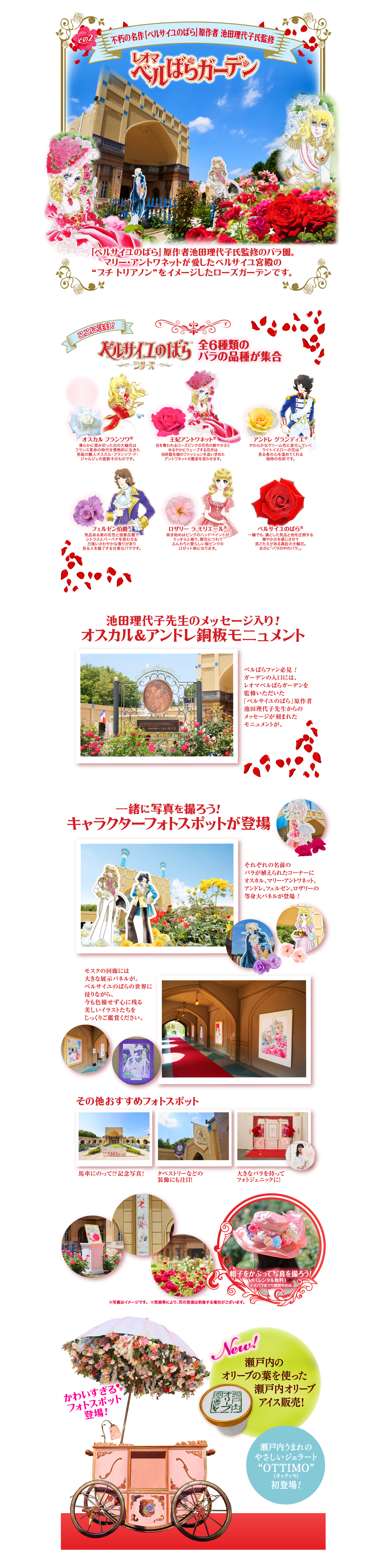 その2 不朽の名作「ベルサイユのばら」原作者 池田理代子氏監 レオマ ベルばらガーデン 「ベルサイユのばら」原作者池田理代子氏監修のバラ園。マリー・アントワネットが愛したベルサイユ宮殿の“プチ・トリアノン”をイメージしたローズガーデンです。 全ここに注目 ベルサイユのバラシリーズ6種類のバラの品種が集合 オスカル フランソワ® 清らかに澄み切った白の大輪花は フランス革命の時代を情熱的に生きた男装の麗人オスカル・フランソワ・ド・ジャルジェの面影そのものです。 王妃アントワネット® 目を奪われるローズピンクの花色の鮮やかさとゆるやかにウェーブする花弁は当時最先端のファッションを追い求めたアントワネットの艶姿を思わせます。 アンドレ・グランディエ® やわらかなクリーム色に変化していくライトイエローの花は見る者の心を温めてくれる独特の色彩です。 フェンゼル伯爵® 気品ある紫の花色と強香品種でシトラスとバーベナを思わせる力強いさわやかな香りがあり見る人を魅了する甘美なバラです。 ロザリー ラ モリエール® 咲き始めはピンクのハンドペイントが うっすらと乗り、開花につれてふんわりと愛らしい桜ピンクのロゼット咲になります。 ベルサイユのばら 一輪でも、凛とした気品と他を圧倒する華やかさを感じさせて見ごたえがある真紅の大輪花。まさに「バラの中のバラ」。 池田理代子先生のメッセージ入り!オスカル&アンドレ鋼板モニュメント ベルばらファン必見！ガーデンの入口にはレオマベルばらガーデンを監修いただいた「ベルサイユのばら」原作者池田理代子先生からのメッセージが刻まれたモニュメントが。 一緒に写真を撮ろう!キャラクターフォトスポットが登場 それぞれの名前のバラが植えられたコーナーにオスカル、マリー・アントワネット、アンドレ、フェルゼン、ロザリーの等身大パネルが登場！モスクの回廊には大きな展示パネルが。ベルサイユのばらの世界に浸りながら、今も色褪せず心に残る美しいイラストたちをじっくりご鑑賞ください。 その他おすすめフォトスポット 馬車にのって！？記念写真！タペストリーなどの装飾にも注目！大きなバラを持ってフォトジェニックに！帽子をかぶって写真を撮ろう!（レンタル無料）※大バラまつり期間中のみ ※写真はイメージです。※気候等により、花の見頃は前後する場合がございます。 かわいすぎるフォトスポット登場!New!瀬戸内のオリーブの葉を使った瀬戸内オリーブアイス販売!瀬戸内うまれのやさしいジェラート“OTTIMO”(オッティモ)初登場!
