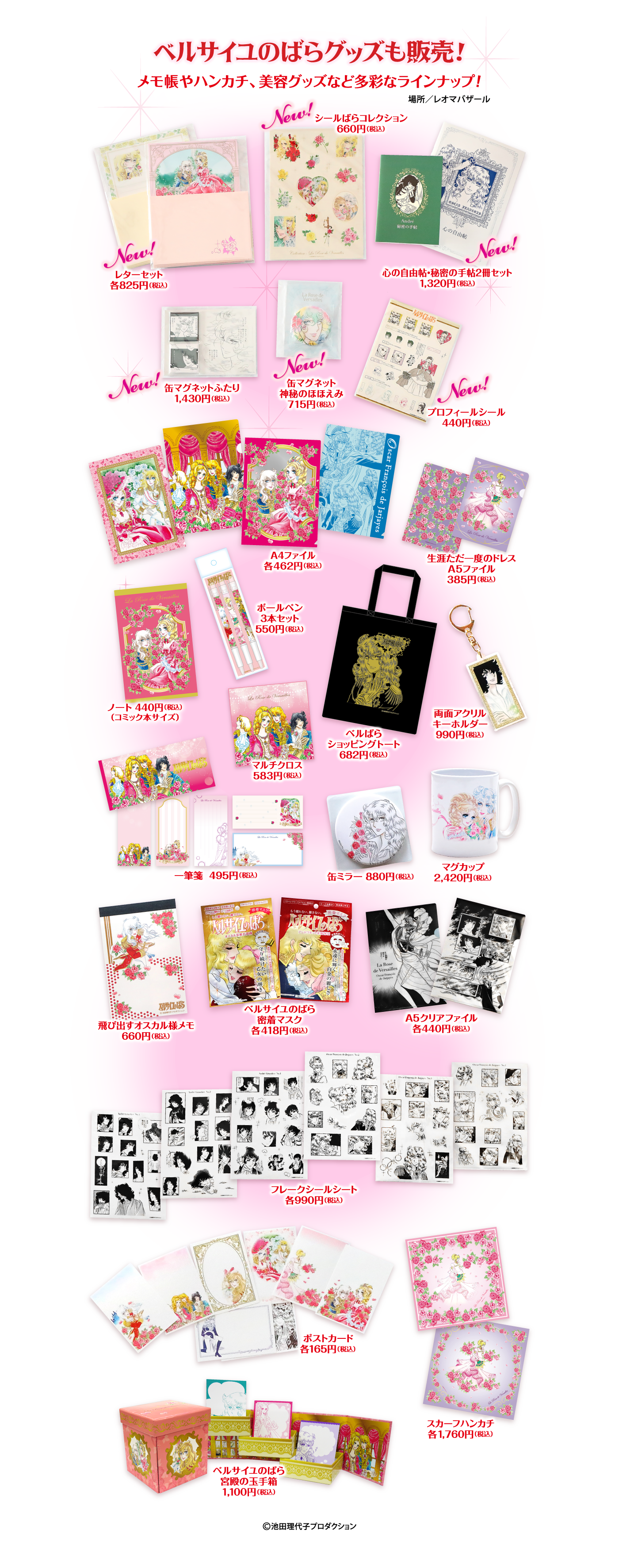 ベルサイユのばらグッズも販売!メモ帳やハンカチ、美容グッズなど多彩なラインナップ! 場所/レオマバザール レターセット 各825円(税込) シールばらコレクション 660円(税込) 心の自由帖・秘密の手帖2冊セット 1,320円 (税込) 缶マグネットふたり 1,430円(税込) 缶マグネット 神秘のほほえみ 715円(税込) プロフィールシール 440円(税込) A4ファイル 各462円(税込) 生涯ただ一度のドレス A5ファイル 385円(税込) ボールペン3本セット 550円 (税込) ノート 440円 (税込)(コミック本サイズ) マルチクロス 583円(税込) ベルばらショッピングトート 682円(税込) 両面アクリルキーホルダー 990円(税込) 一筆箋 495円 (税込) 缶ミラー 880円(税込) マグカップ 2,420円(税込) 飛び出すオスカル様メモ 660円(税込) ベルサイユのばら密着マスク 各418円(税込) A5クリアファイル 各440円 (税込) フレークシールシート 各990円(税込) ポストカード 各165円 (税込) スカーフハンカチ 各1,760円(税込) ベルサイユのばら 宮殿の玉手箱 1,100円 (税込) ©池田理代子プロダクション