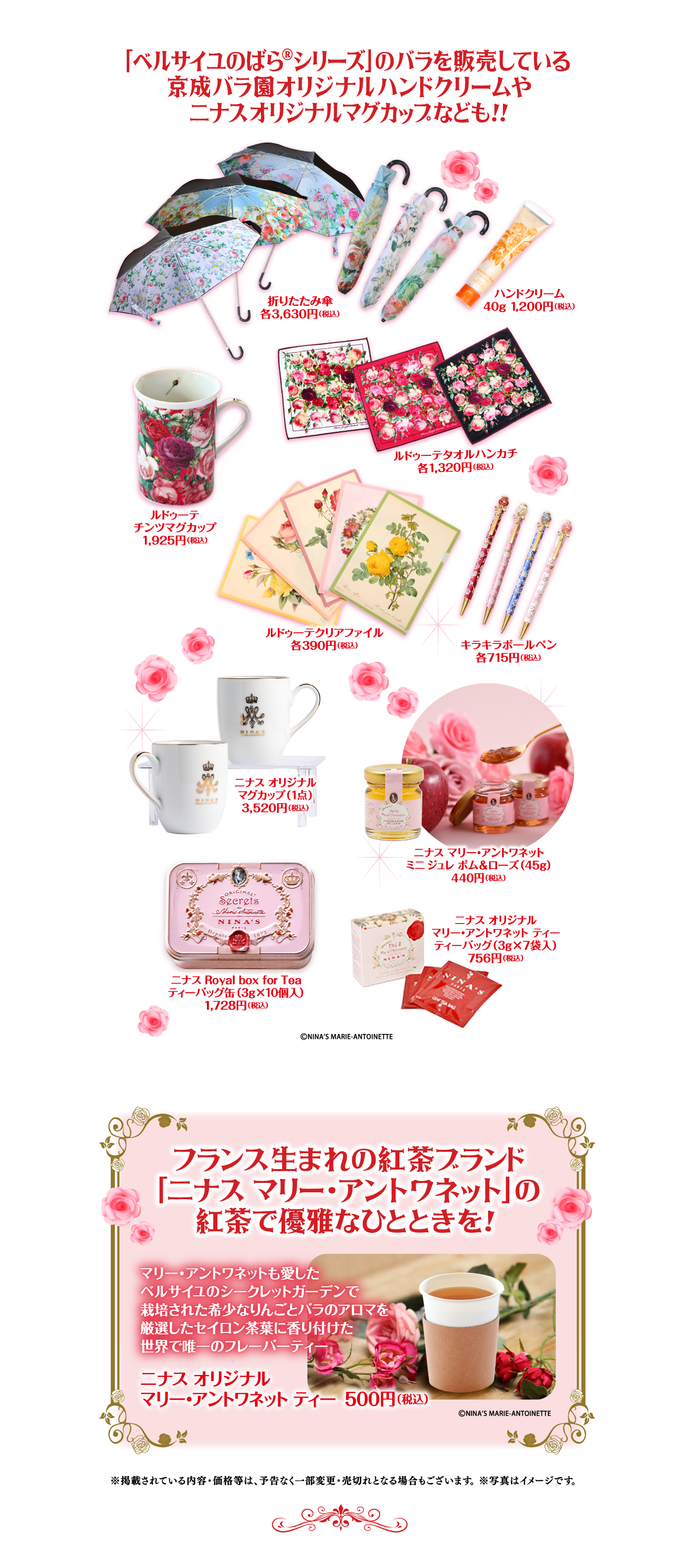 「ベルサイユのばら®シリーズ]のバラを販売している京成バラ園オリジナルハンドクリームやニナスオリジナルマグカップなども!! 折りたたみ傘 各3,630円(税込) ハンドクリーム 40g 1,200円 (税込) ルドゥーテタオルハンカチ 各1,320円(税込) ルドゥーテチンツマグカップ 1,925円 (税込) ルドゥーテクリアファイル 各390円(税込) キラキラボールペン 各715円(税込) ニナス オリジナルマグカップ(1点) 3,520円(税込) ニナス マリー・アントワネット ミニ ジュレ ポム&ローズ(45g) 440円 (税込) ニナス Royal box for Tea ティーバッグ缶 (3g×10個入) 1,728円(税込) ニナス オリジナル マリー・アントワネット ティー ティーバッグ(3g×7袋入) 756円 (税込) ©NINA'S MARIE-ANTOINETTE フランス生まれの紅茶ブランド「ニナス マリー・アントワネット」の紅茶で優雅なひとときを! マリー・アントワネットも愛したベルサイユのシークレットガーデンで栽培された希少なりんごとバラのアロマを厳選したセイロン茶葉に香り付けた世界で唯一のフレーバーティー ニナス オリジナル マリー・アントワネット ティー 500円 (税込) ©NINA'S MARIE-ANTOINETTE ※掲載されている内容・価格等は、予告なく一部変更・売切れとなる場合もございます。 ※写真はイメージです。