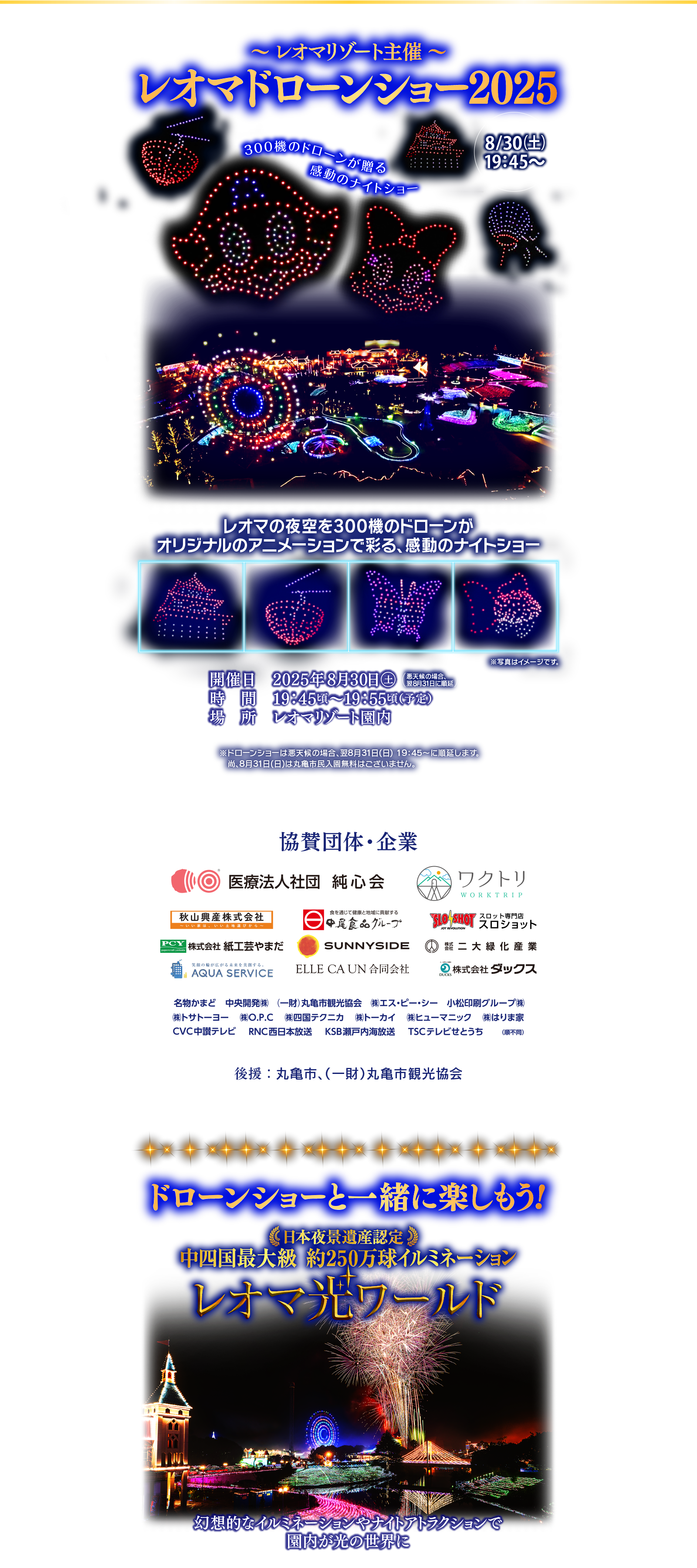 〜 レオマリゾート主催 〜レオマドローンショー20258/30（土）19：45〜レオマの夜空を300機のドローンがオリジナルのアニメーションで彩る、感動のナイトショー開催日　2025年8月30日◯土時　間　19：45頃～19：55頃（予定）場　所　レオマリゾート園内悪天候の場合、翌8月31日に順延※ドローンショーは悪天候の場合、翌8月31日(日) 19：45〜に順延します。　尚、8月31日(日)は丸亀市民入園無料はございません。協賛団体・企業後援：丸亀市、（一財）丸亀市観光協会ドローンショーと一緒に楽しもう!日本夜景遺産認定中四国最大級 約250万球イルミネーションレオマ光ワールド幻想的なイルミネーションやナイトアトラクションで園内が光の世界に