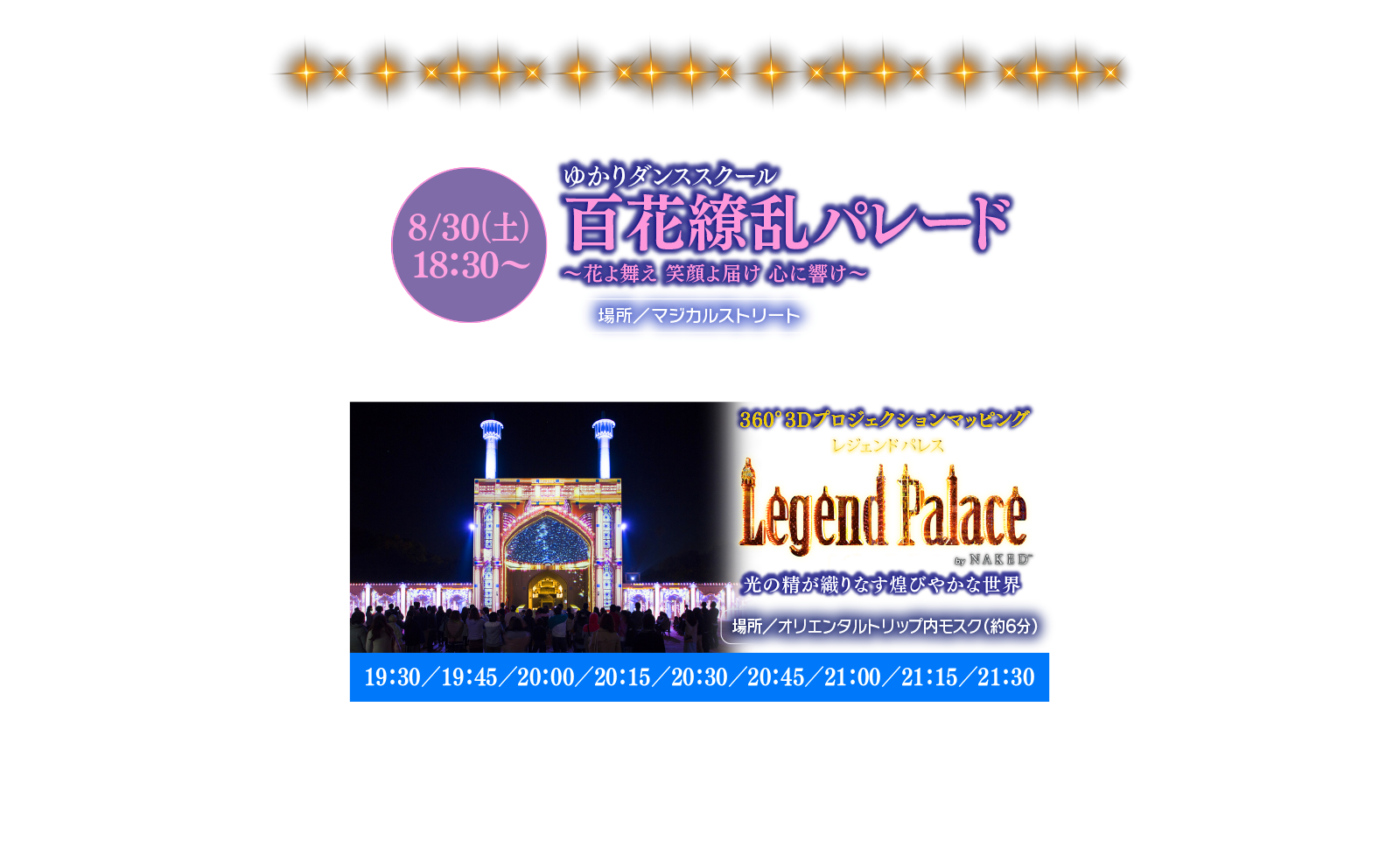 ゆかりダンススクール百花繚乱パレード8/30（土）18：30〜～花よ舞え 笑顔よ届け 心に響け～場所／マジカルストリート360°3Dプロジェクションマッピングレジェンドパレス光の精が織りなす煌びやかな世界場所／オリエンタルトリップ内モスク（約6分）19：30／19：45／20：00／20：15／20：30／20：45／21：00／21：15／21：30