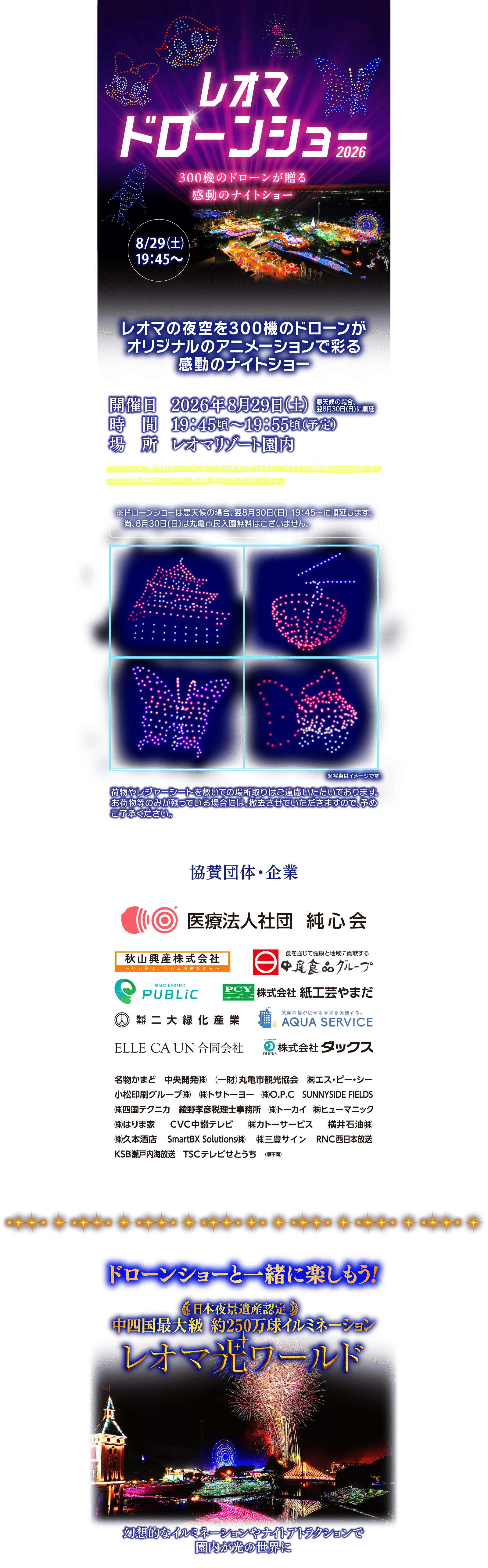 レオマドローンショー2026 300機のドローンが贈る感動のナイトショー 2026/8/29(土)19:45～ レオマの夜空を300機のドローンが オリジナルのアニメーションで彩る感動のナイトショー 開催日 2026年8月29日 (土) (悪天候の場合の場合、翌8月30日(日)に順延） 時間 19:45頃~19:55頃(予定) 場所 レオマリゾート園内 イベント直前は、チケット窓口およびパーク内も混雑いたします。 17:00頃までのご来園がおすすめです。 ※ドローンショーは悪天候の場合、翌8月30日 (日) 19:45~に順延します。尚、8月30日(日)は丸亀市民入園無料はございません。 ※写真はイメージです。 荷物やレジャーシートを敷いての場所取りはご遠慮いただいております。 お荷物等のみが残っている場合には、撤去させていただきますので、予め ご了承ください。協賛団体・企業 医療法人社団純心会 秋山興産株式会社 中尾食品グループ 明日にEARTHにPUBLIC PCY株式会社紙工芸やまだ 株式会社二大緑化産業 AQUA SERVICE ELLE CA UN 合同会社 株式会社ダックス 名物かまど 中央開発(株)  (一財) 丸亀市観光協会 (株)エス・ピー・シー 小松印刷グループ(株) (株)トサトーヨー (株) O.P.C SUNNYSIDE FIELDS (株)四国テクニカ 綾野孝彦税理士事務所 (株)トーカイ (株)ヒューマニック (株)はりま家 CVC中讃テレビ (株)カトーサービス 横井石油(株) (株)久本酒店 SmartBX Solutions(株) (株)三豊サイン RNC西日本放送 KSB瀬戸内海放送 TSCテレビせとうち(順不同) ドローンショーと一緒に楽しもう! 日本夜景遺産認定 中四国最大級 約250万球イルミネーション レオマ光ワールド 幻想的なイルミネーションやナイトアトラクションで園内が光の世界に