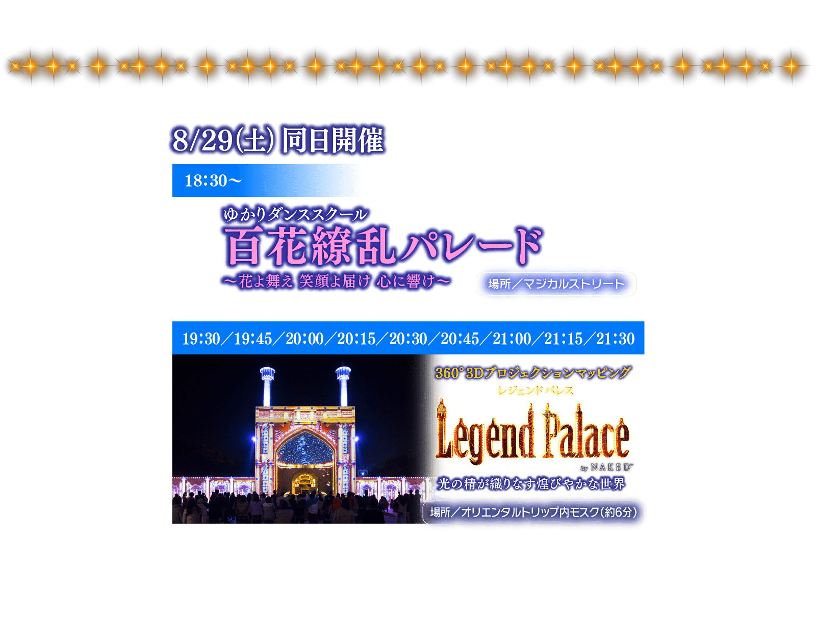 8/29(土) 同日開催 18:30～ ゆかりダンススクール百花繚乱パレード～花よ舞え 笑顔よ届け 心に響け～ 場所／マジカルストリート 19:30／19:45／20:00／20:15／20:30／20:45／21:00／21:15／21:30 360°3Dプロジェクションマッピング レジェンドパレスLegend Palace by NAKED 光の精が織りなす煌びやかな世界 場所／オリエンタルトリップ内モスク (約6分)