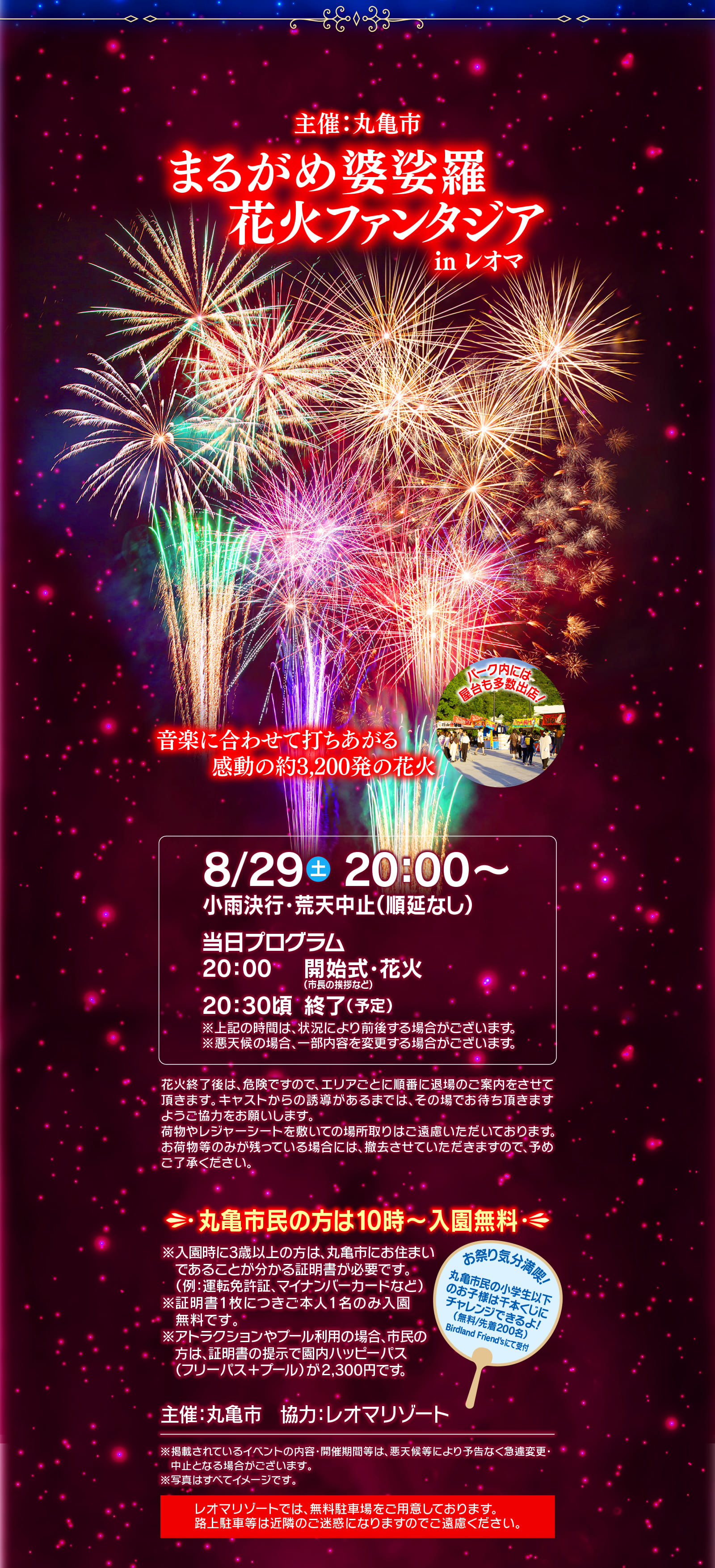 主催:丸亀市 まるがめ婆娑羅花火ファンタジア in レオマ 音楽に合わせて打ちあがる感動の約3,200発の花火 パーク内には屋台も多数出店！ 8/29（土） 20:00～ 小雨決行・荒天中止 (順延なし) 当日プログラム 20:00 開始式・花火(市長の挨拶など) 20:30頃 終了(予定) ※上記の時間は、状況により前後する場合がございます。※悪天候の場合、一部内容を変更する場合がございます。 花火終了後は、危険ですので、エリアごとに順番に退場のご案内をさせて頂きます。キャストからの誘導があるまでは、その場でお待ち頂きますようご協力をお願いします。荷物やレジャーシートを敷いての場所取りはご遠慮いただいております。お荷物等のみが残っている場合には、撤去させていただきますので、予めご了承ください。 丸亀市民の方は10時～入園無料 ※入園時に3歳以上の方は、丸亀市にお住まいであることが分かる証明書が必要です。(例:運転免許証、マイナンバーカードなど) ※証明書1枚につきご本人1名のみ入園無料です。 ※アトラクションやプール利用の場合、市民の方は、証明書の提示で園内ハッピーパス(フリーパス+プール)が2,300円です。 お祭り気分満喫！丸亀市民の小学生以下のお子様は千本くじにチャレンジできるよ！(無料／先着200名) Birdland Friend'sにて受付 主催:丸亀市 協力: レオマリゾート ※掲載されているイベントの内容・開催期間等は、悪天候等により予告なく急遽変更・中止となる場合がございます。 ※写真はすべてイメージです。 レオマリゾートでは、無料駐車場をご用意しております。路上駐車等は近隣のご迷惑になりますのでご遠慮ください。