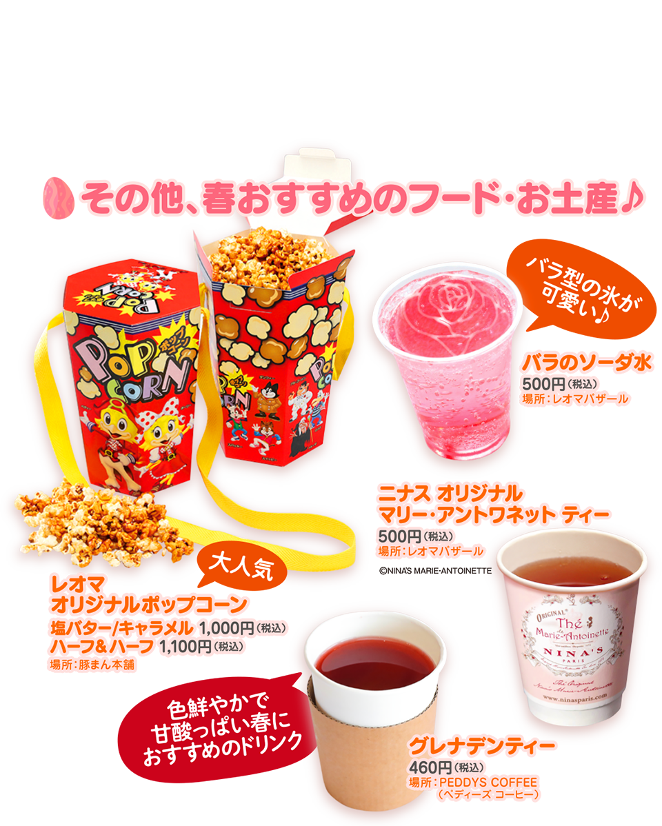 その他、春おすすめのフード・お土産♪　大人気 レオマオリジナルポップコーン 塩バター/キャラメル 1,000円（税込） ハーフ＆ハーフ 1,100円（税込） 場所：豚まん本舗　バラ型の氷が可愛い♪ バラのソーダ水 500円（税込） 場所：レオマバザール　ニナス オリジナル マリー・アントワネット ティー 500円（税込） 場所：レオマバザール ©NINA'S MARIE-ANTOINETTE　色鮮やかで甘酸っぱい春におすすめのドリンク グレナデンティー 460円（税込） 場所：PEDDYS COFFEE（ペディーズコーヒー）