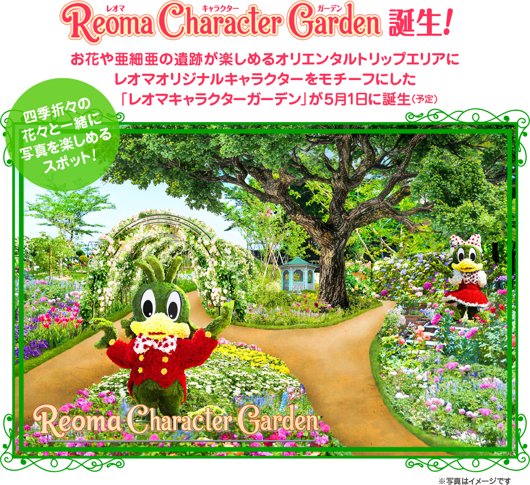 Reoma Character Carden 誕生! お花や亜細亜の遺跡が楽しめるオリエンタルトリップエリアに レオマオリジナルキャラクターをモチーフにした 「レオマキャラクターガーデン」が5月1日に誕生 (予定) 四季折々の 花々と一緒に 写真を楽しめる スポット! Reoma Character Garden ※写真はイメージです