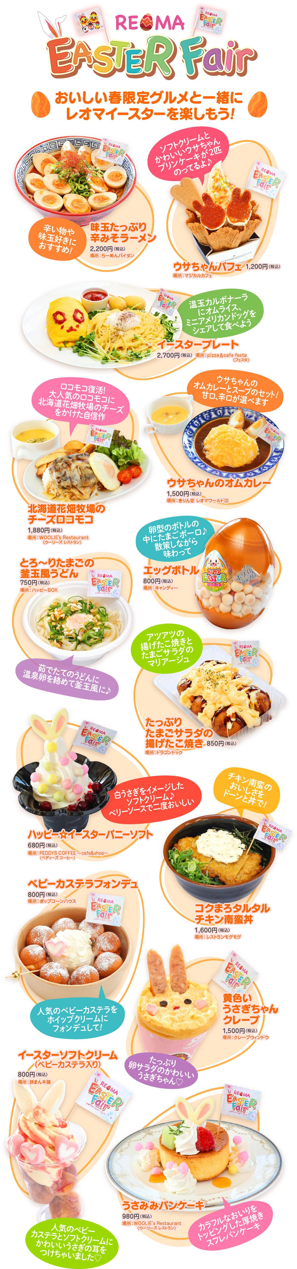 REOMA EASTER Fair EASTER Fair おいしい春限定グルメと一緒に レオマイースターを楽しもう! EASTER Fair ソフトクリームと かわいいウサちゃん プリンケーキが2匹 のってるよ♪ REMA EASTER Fair 味玉たっぷり 辛い物や 味玉好きに 2,200円 おすすめ! ロコモコ復活! 大人気のロコモコに 北海道花畑牧場のチーズ をかけた自信作 ウサちゃんパフェ マジカルカフェ 温玉カルボナーラ オムライス、 ミニアメリカンドッグを シェアして食べよう マースタープレート 2,700円 a@eriiin ウサちゃんの オムカレーとスープのセット! 甘口辛口が選べます 北海道花畑牧場の チーズロコモコ 1,880円(税込) EMWOOLIE'S Restaurant ニリーズ・レストラン とろ~りたまこの 釜玉風うどん 750円(税込) ハッピーBOX ゆりちゃんのオムカレー 1,500円(税込) 「卵型のボトルの レオマワールド 中にたまごボーロ♪ 散策しながら 味わって エッグボトル REMA EASTER Fair 800円(税込) キャンディー EASTER ホワイト 茹でたてのうどんに 温泉卵を絡めて釜玉風に♪ アツアツの 揚げたこ焼きと たまごサラダの マリアージュ REGMA EASTER Fair たっぷり Fair EASTER REMA たまごサラダの ボードラゴンドッグ 揚げたこ焼き 850円(税込) 白うさぎをイメージした ソフトクリーム♪ ベリーソースで二度おいしい ハッピーイースターバニーソフト 680FCRA REPEDDYS COFFEE cafe&shape チキン南蛮の おいしさを ドーンと丼で! EASTER Fair ベビーカステラフォンデュ 800円 REMA コーンハウス Fair EASTER まるタルタル 南邦 1,600円 (税込) REMA EASTER Fair 人気のベビーカステラを ホイップクリームに フォンデュして! 黄色い うさぎちゃん グレープ 1,500円(税込) ベビーカステラ入り) 800F CREAD イースターソフトクリーム たっぷり 卵サラダのかわいい うさぎちゃん♡ REOMA EASTER Fair REGMA EASTER Fair 人気のベビー カステラとソフトクリームに かわいいうさぎの耳を つけちゃいました♡ うさみみパンケーキ 980円(税込) AEWOOLIE'S Restaurant (ウーリーズレストラン) カラフルなおしりを トッピングした厚焼き スフレパンケーキ