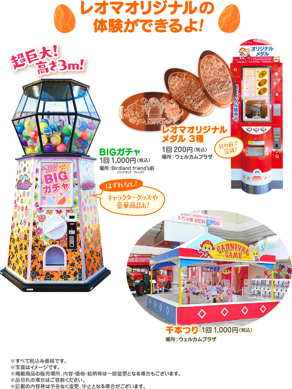  超巨! 高さ3m! レオマオリジナルの 体験ができるよ! NEW A マブルド レオマール 販売中 はずれ ゲット!!? BIG ガチャ BIGガチャ 1回1,000円 (税込) 場所: Birdland friend's前 バードランド フレンズ) はずれなし! レオマオリジナル メダル3種 1回200円 (税込) 場所:ウェルカムプラザ 目の前で 完成! キャラクターグッズや 豪華商品も! マオリジナルキャラクターショップ 6月中旬 NEW EN CARNIVAL GAME オリジナル メダル ¥200 千本つり 1回 1,000円 (税込) 場所:ウェルカムプラザ ※すべて税込み価格です。 ※写真はイメージです。 ※掲載商品の販売場所、 内容・価格・絵柄等は一部変更となる場合もございます。 ※品切れの場合はご容赦ください。 ※記載の内容等は予告なく変更、中止となる場合がございます。 ATO