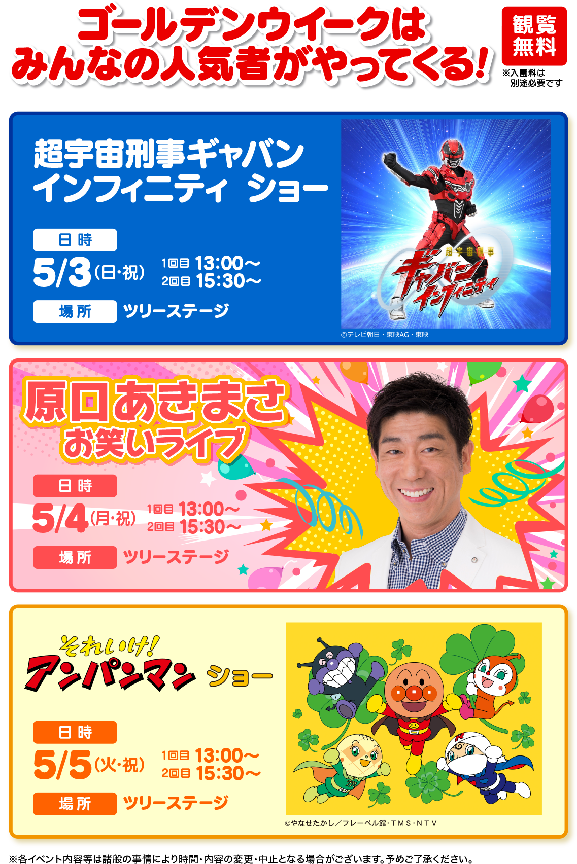 ゴールデンウイークは みんなの人気者がやってくる! 超宇宙刑事ギャバン インフィニティショー 日時 観覧 無料 5/3 (日・祝) 10B 13:00~ 208 15:30~ 場所 ツリーステージ © テレビ朝日・東映AG・東映 原口あきまさ お笑いライブ 日時 5/4(月・祝) 108 13:00~ 2回目 15:30~ 場所 ツリーステージ それいけ! アンパンマンショー 日時 5/5) 2EE15:30~ 108 13:00~ 場所 ツリーステージ G ©やなせたかし/フレーベル館・TMS・NTV