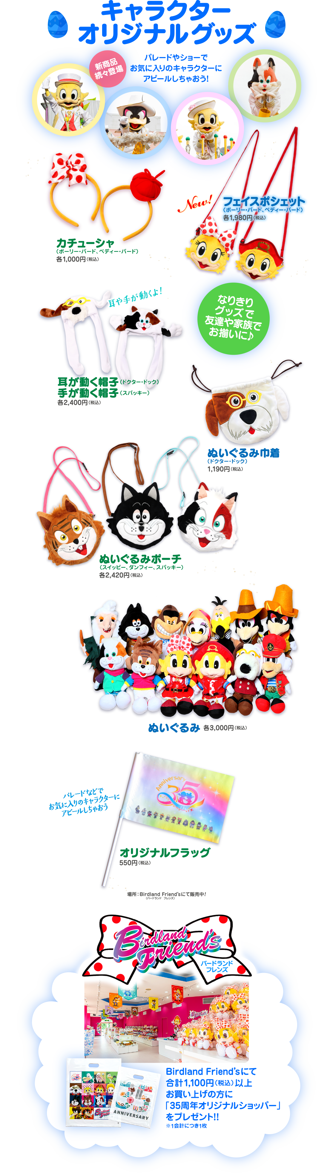  キャラクター オリジナルグッズ 新商品 パレードやショーで 続々登場 お気に入りのキャラクターに アピールしちゃおう! カチューシャ (ポーリー・バード、ペディー・バード) 31,000円(税込) New! フェイスポシェット (ポーリー・バード、ペディー・バード) 各1,980円 (税込) 耳や手が動くよ! なりきり グッズで 友達や家族で お揃いに♪ 耳が動く帽子 ドクター・ドック 手が動く帽子 (スパッキー) 2,400円(税込) :: ぬいぐるみポーチ スイッピー スパッキ 各2,420円 (税込) ぬいぐるみ着 (ドクタ (ピック) 1,190円 (税込) るみ各3,000円(税込) パレードなどで お気に入りのキャラクターに アビールしちゃおう Anniversar オリジナルフラック 550円 (税込) 場所: Birdland Friend'sにて販売中! バードランド フレンズ) バードランド フレンズ FR ANNIVERSARY Birdland Friend'sにて 合計 1,100円 (税込) 以上 お買い上げの方に 「35周年オリジナルショッパー」 をプレゼント!! ※1会計につき1枚
