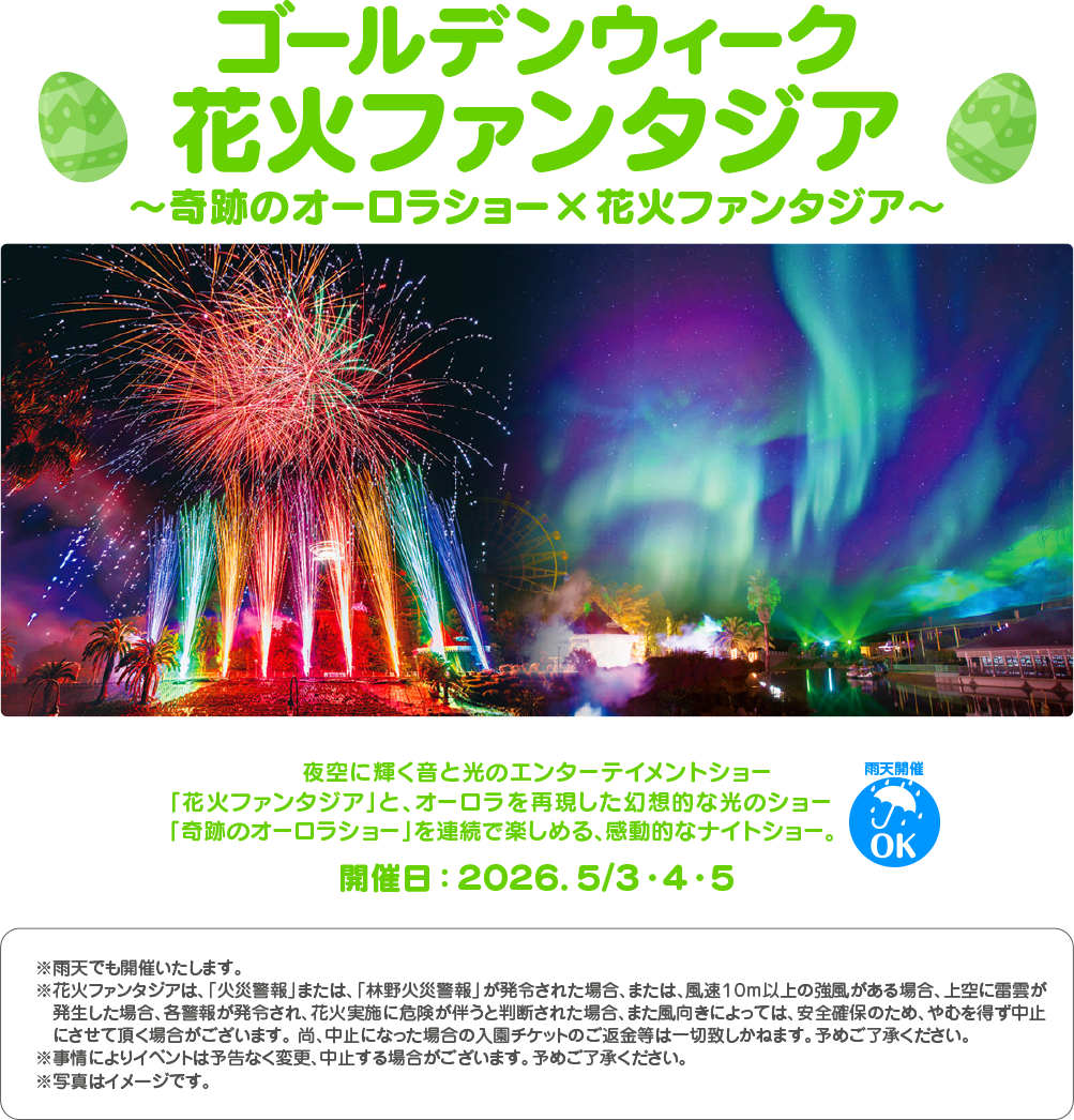 ゴールデンウィーク 花火ファンタジア ~奇跡のオーロラショー×花火ファンタジア~ 夜空に輝く音と光のエンターテイメントショー 「花火ファンタジア」 と、 オーロラを再現した幻想的な光のショー 「奇跡のオーロラショー」 を連続で楽しめる、感動的なナイトショー。 開催日 : 2026.5/3・4・5 雨天開催 OK ※雨天でも開催いたします。 ※花火ファンタジアは、 「火災警報」 または、 「林野火災警報」 が発令された場合、 または、 風速10m以上の強風がある場合、 上空に雷雲が 発生した場合、各警報が発令され、 花火実施に危険が伴うと判断された場合、 また風向きによっては、 安全確保のため、やむを得ず中止 にさせて頂く場合がございます。 尚、 中止になった場合の入園チケットのご返金等は一切致しかねます。 予めご了承ください。 ※事情によりイベントは予告なく変更、中止する場合がございます。 予めご了承ください。 ※写真はイメージです。