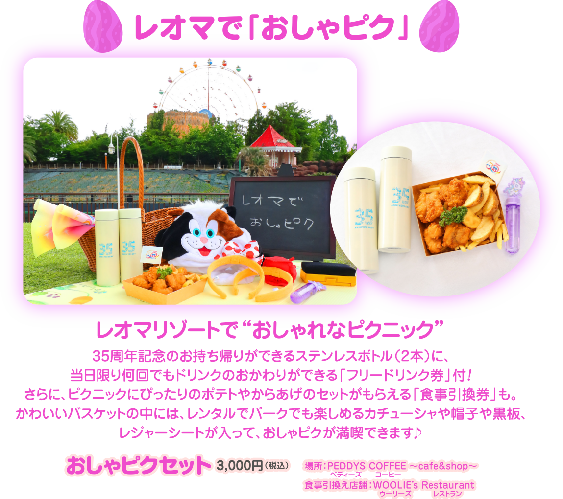  レオマで「おしゃピク」 レオマで 35 おしゃピク 35 35 35 レオマリゾートで“おしゃれなピクニック 35周年記念のお持ち帰りができるステンレスボトル (2本)に、 当日限り何回でもドリンクのおかわりができる「フリードリンク券」 付! さらに、ピクニックにぴったりのポテトやからあげのセットがもらえる 「食事引換券」 も かわいいバスケットの中には、レンタルでパークでも楽しめるカチューシャや帽子や黒板、 レジャーシートが入って、おしゃピクが満喫できます♪ おしゃピクセット 3,000円 (税込) 塩那 PEDDYS COFFEE ~cafe&shop~ 食事引換え店舗 : WOOLIE's Restaurant 【ウーリーズ レストラン