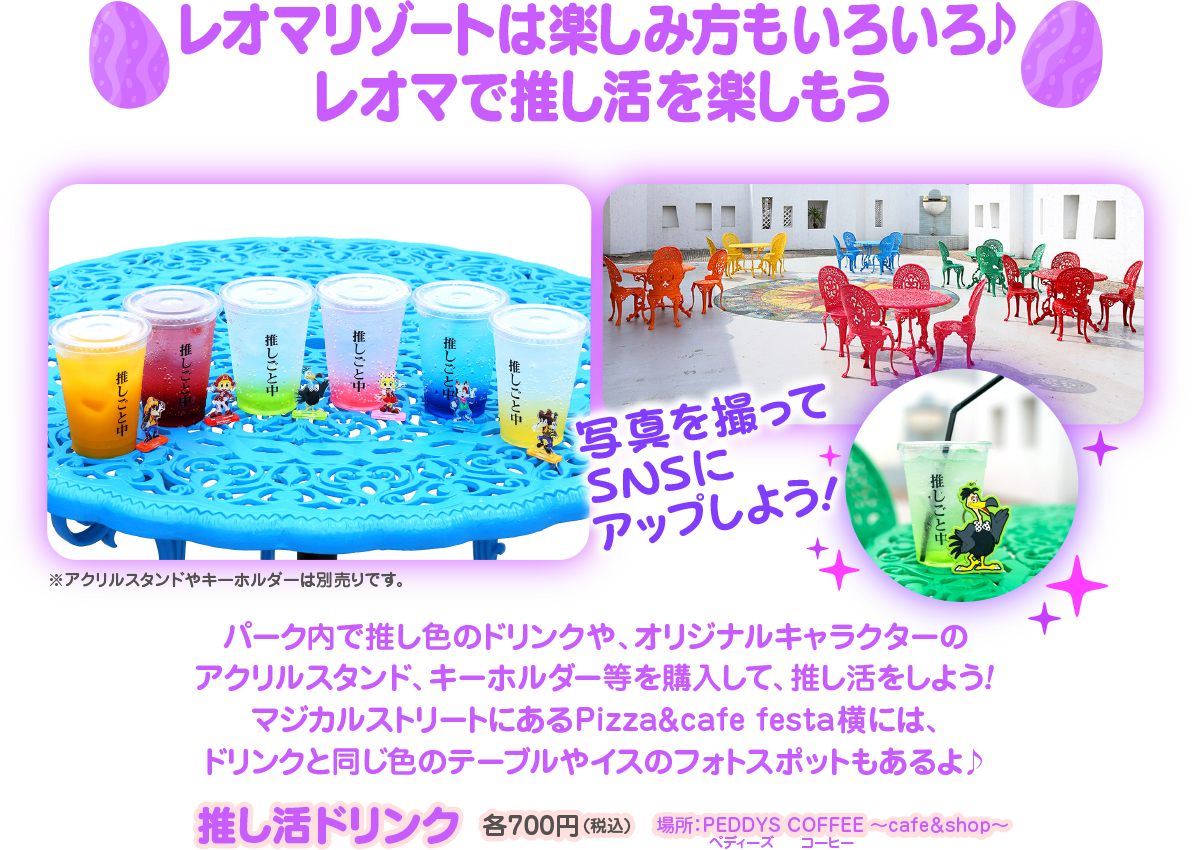  レオマリゾートは楽しみ方もいろいろ♪ レオマで推し活を楽しもう 推しごと中 推しごと中 しごと中 しごと中 写真を撮って SNSI3 アップしよう! しごと中 パーク内で推し色のドリンクや、オリジナルキャラクターの アクリルスタンド、キーホルダー等を購入して、 推し活をしよう! マジカルストリートにあるPizza&cafe festa横には、 ドリンクと同じ色のテーブルやイスのフォトスポットもあるよ♪ アクリルスタンドやキーホルダーは別売りです。 推し活ドリンク 各700円(税込) PEDDYS COFFEE ~cafeshop~ ペディース コーヒー