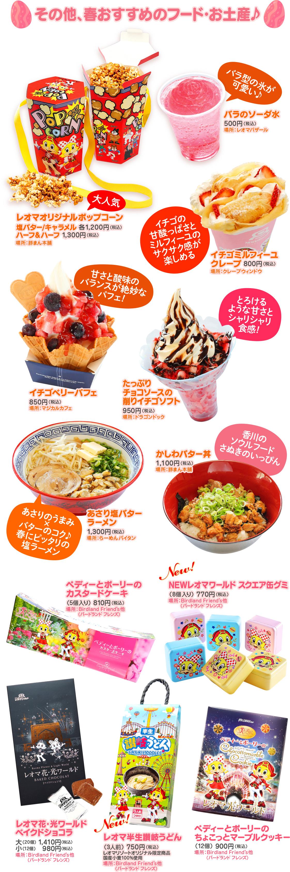  その他、春おすすめのフード・お土産 Pop SORN バラ型の氷が 可愛い♪ バラのソーダ水 (500円(税込) 場所: レオマバザール 大人気 塩バター/キャラメル 各1,200円(税込) レオマオリジナルポップコーン 鬼ちゃんープ 1800円 場所:豚まん本舗】 イチゴの 甘酸っぱさと ミルフィーユの サクサク感が 楽しめる パフェ! 甘さと酸味の バランスが絶妙な イチゴベリーパフェ チョコソースの 850円(税込) 場所:マジカルカフェ たっぷり 削りイチゴソフト 950円(税込) 場所:ドラゴンドック NEW イチゴミルフィーユ クレープ 800円(税込) 場所:クレープウィンドウ とろける ような甘さと シャリシャリ 食感! かしわバター丼 1,100円 (税込) 場所:豚まん本舗 香川の ソウルフード さぬきのいっぴん あさり塩バター ラーメン あさりのうまみ 1,300円(税込) バターのコク♪ 春にピッタリの 塩ラーメン 場所:らーめんパイタン ペディーとポーリー カスタードケーキ (5個入り) 810円(税込) 場所: Birdland Friend's 他 【バードランドフレンズ) New! NEWレオマワールドスクエア缶グミ (8個入り) 770円 (税込) 場所: Birdland Friend's 他】 (バードランドフレンズ) ブルド ペディーとポーリーの カスタードケーキ 场 U POLLY Reoma Flower & Light World レオマ花・光ワールド BAKED CHOCOLAT ベイクドショコラ】 半生 讃岐うどん) SANUKI NOODLES ※ペティーとポーリーの