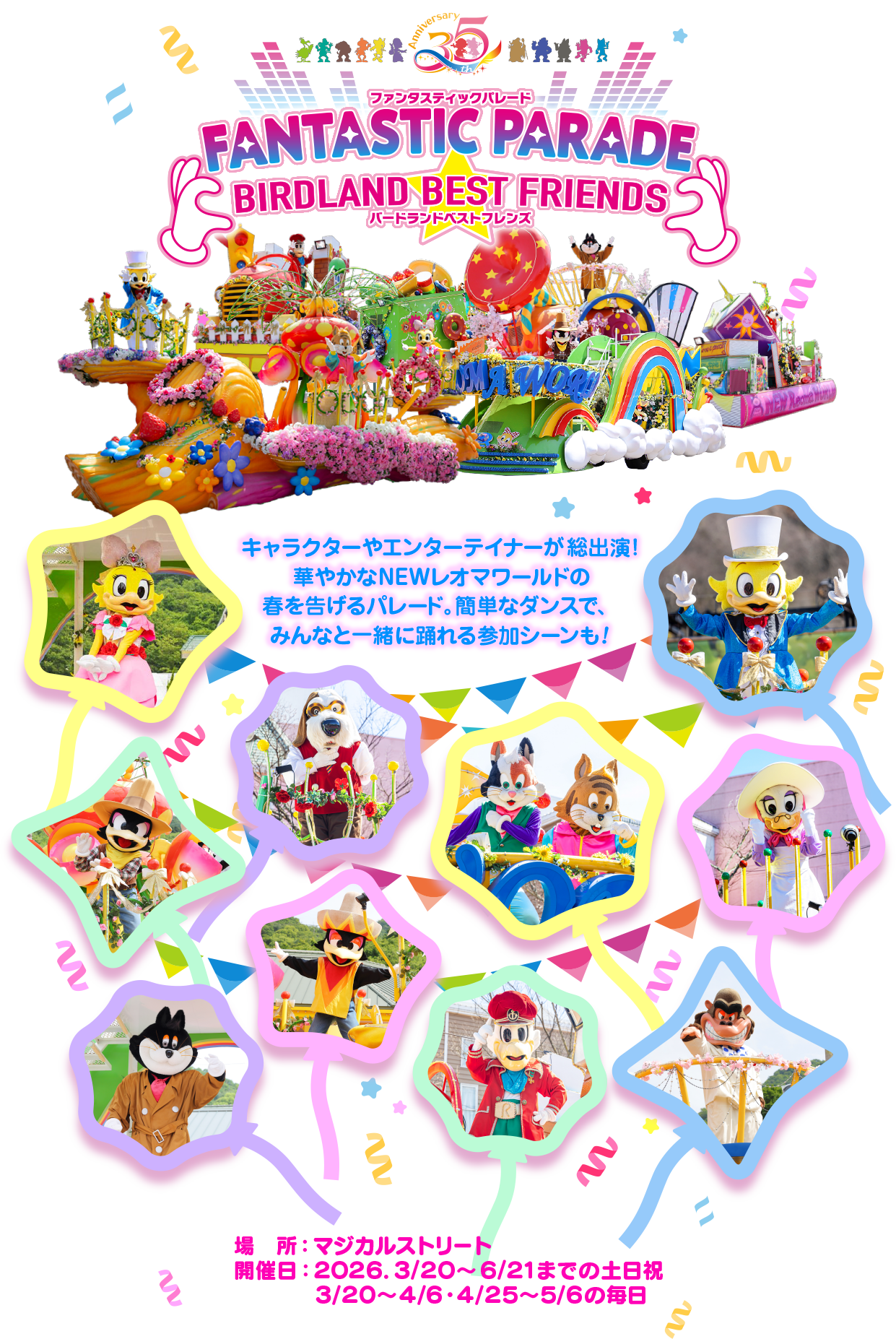 ファンタスティックパレード FANTASTIC PARADE BIRDLAND BEST FRIENDS バードランドベストフレンズ キャラクターやエンターテイナーが総出演! 華やかなNEWレオマワールドの 春を告げるパレード。簡単なダンスで、 みんなと一緒に踊れる参加シーンも! 場所:マジカルストリート 開催日: 2026.3/20 ~ 6/21までの土日祝 3/20~4/6・4/25~5/6の毎日