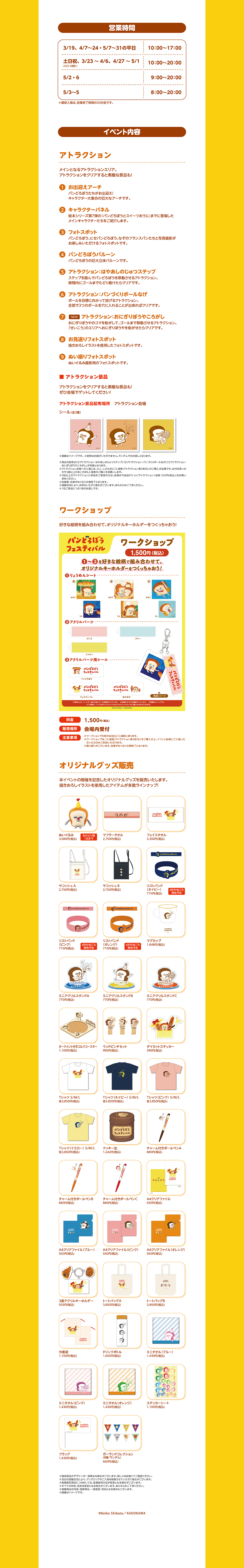 營業時間 3/19、 4/7~24・5/7~31の平日 10:00-17:00 土日祝、 3/23~4/6、4/27~5/1 10:00~20:00 5/2~6を除く) 5/2.6 9:00~20:00 5/3~5 8:00-20:00 ※最終入場は、営業終了時間の30分前です。 イベント内容 アトラクション メインとなるアトラクションエリア。 アトラクションをクリアすると素敵な景品も! 1 お出迎えアーチ パンどろぼうたちがお出迎え! キャラクター大集合の巨大なアーチです。 2 キャラクターパネル 絵本シリーズ第7弾の『パンどろぼうとスイーツおうじ』 までに登場した メインキャラクターたちをご紹介します。 3 フォトスポット パンどろぼう、にせパンどろぼう、なぞのフランスパンたちと写真撮影が お楽しみいただけるフォトスポットです。 44 パンどろぼうバルーン パンどろぼうの巨大立体バルーンです。 5 アトラクション : はやあしのじゅつステップ ステップを踏んでパンどろぼうを移動させるアトラクション。 時間内にゴールまでたどり着けたらクリアです。 6 アトラクション : パンづくりボールなげ ボールを目標に向かって投げるアトラクション。 全部で3つのボールを穴に入れることが出来ればクリアです。 7 NEW アトラクション: おにぎりぼうやころがし おにぎりぼうやのコマを転がして、ゴールまで移動させるアトラクション。 「せいこう」のエリアへおにぎりぼうやを転がせたらクリアです。 8 お見送りフォトスポット 描きおろしイラストを使用したフォトスポットです。 9 ぬい撮りフォトスポット ぬいぐるみ撮影用のフォトスポットです。 ■アトラクション景品 アトラクションをクリアすると素敵な景品も! ぜひ会場でゲットしてください! アトラクション景品配布場所 アトラクション会場 シール(全3種) CKS,X ※画像はイメージです。 ※絵柄はお選びいただけません。 ランダムでのお渡しとなります。 ※景品の配布は 「5アトラクション: はやあしのじゅつステップ」 「6 アトラクション : パンづくりボールなげ」 「7 アトラクション : おにぎりぼうやころがし」 が対象となります。 ※アトラクション会場への入場には、大人・こども共に 「入場券 (アトラクション券2枚付)」のご購入が必要です。 お付き添いの 方や3歳以上のおこさまも入場券のご購入をお願いします。 ※3回以上のアトラクションに参加をご希望の方は、 会場内で追加チケット 「アトラクション1回券: 500円 (税込)」をお買い 求めください。 ※先着順・在庫がなくなり次第終了となります。 ※混雑状況により、お待ちいただく場合がございます。あらかじめご了承ください。 ※1回ご参加につき1枚のお渡しです。 ワークショップ 好きな絵柄を組み合わせて、オリジナルキーホルダーをつくっちゃおう! パンどろぼう フェスティバル ワークショップ 1,500円(税込) 1~3を好きな絵柄で組み合わせて、 オリジナルキーホルダーをつくっちゃおう! りょうめんシート A B おもて おもて おもて うら 2アクリルパーツ ピンク イエロー 3アクリルパーツ用シール パンどろぼう フェスティバル パンどろぼう うら うら パンどろぼう パンどろぼう フェスティバル フェスティバル ブルー フェスティバル ほかほか 完成イメージ ※状況により、パーツの一部は欠品している可能性がございます。 ※在庫がなくなり次第終了いたします。 ※写真はイメージです。 ※ご利用は、パンどろぼうフェスティバルのアトラクションチケットをご購入の方のみとなります。 ©Keiko Shibata / KADOKAWA パンどろぼう フェスティバル 料金 1,500円(税込) 販売場所 会場内受付 ※ワークショップの受付は当日ご入場時に承ります。 注意事項 ※ワークショップは、 「入場券 (アトラクション券2枚付)」 をご購入の上、イベント会場にご入場いた だいた方のみご参加いただけます。 ※数に限りがございます。 在庫がなくなり次第終了となります。 オリジナルグッズ販売 本イベントの開催を記念したオリジナルグッズを販売いたします。 描きおろしイラストを使用したアイテムが多数ラインナップ! パンどろぼう フェスティバル ぬ いぐるみ 3,080円 (税込) 1点まで おひとり様 マフラータオル フェイスタオル 2,750円 (税込) 3,300円 (税込) パンどろぼうフェスティバル パンと 10 リストバンド サコッシュA サコッシュ B 2,750円 (税込) 2,750円 (税込) (ネイビー) 4月中旬ごろ 715円 (税込) 発売予定 パンどろぼうフェスティバル パンどろぼうフェスティバル パント 10 パンどろぼう フェスティバル リストバンド (ピンク) 4月中旬ごろ 715円 (税込) 発売予定 リストバンド マグカップ (オレンジ) 4月中旬ごろ 1,848円 (税込) 715円 (税込) 発売予定 CKS.X ミニアクリルスタンドA ミニアクリルスタンドB ミニアクリルスタンドC 770円 (税込) 770円 (税込) 770円 (税込) フェスティバル オーナメント付きコルクコースター ウッドピンチセット ダイカットステッカー 1,100円 (税込) 990円 (税込) 396円 (税込) Tシャツ S/M/L 各3,850円 (税込) Tシャツ (ネイビー) S/M/L Tシャツ(ピンク) S/M/L 各3,850円 (税込) 各3,850円 (税込) パンどろぼう フェスティバル Keiko Shibata/KADOKAWA 1,242円 (税込) チャーム付きボールペンA 880円 (税込) Tシャツ(イエロー) S/M/L クッキー缶 各3,850円 (税込) パンとるほう EUEREN パンピ フェスティバル チャーム付きボールペンB チャーム付きボールペンC A4クリアファイル 880円(税込) 880円 (税込) パンピろぼろ フェスティバル パンどろぼう フェスティバル 550円 (税込) パンピろぼろ フェスティバル おもて A4クリアファイル (ブルー) A4クリアファイル (ピンク) A4クリアファイル(オレンジ) 550円 (税込) 550円 (税込) 550円 (税込) パンド パンド フェスティバル フェスティバル 3 連アクリルキーホルダー トートバッグ A トートバッグ B 935円 (税込) 3,850円 (税込) 3,850円(税込) パンどろぼう フェスティバル 巾着袋 ドリンクボトル ミニタオル(ブルー) 1,100円 (税込) 1,650円 (税込) 1,430円 (税込) ミ ニタオル(ピンク) 1,430円 (税込) フラッグ 1,430円 (税込) パンどろぼう フェスティバル ミニタオル(オレンジ) ステッカーシート 1,430円 (税込) 1,100円 (税込) ガーランドコレクション (8種/ランダム) 660円 (税込) ※販売商品のデザインが一部異なる場合がございます。詳しくは会場にてご確認ください。 ※当日の混雑状況により、グッズエリアのご入場を制限させていただく場合がございます。 ※数量限定商品につきましては、急遽販売方法が変更となる場合がございます。 ※すべての内容、名称は変更となる場合がございます。あらかじめご了承ください。 ※掲載商品の内容・価格等は、一部変更・ 売切となる場合もございます。 ※画像はイメージです。 OKeiko Shibata/KADOKAWA