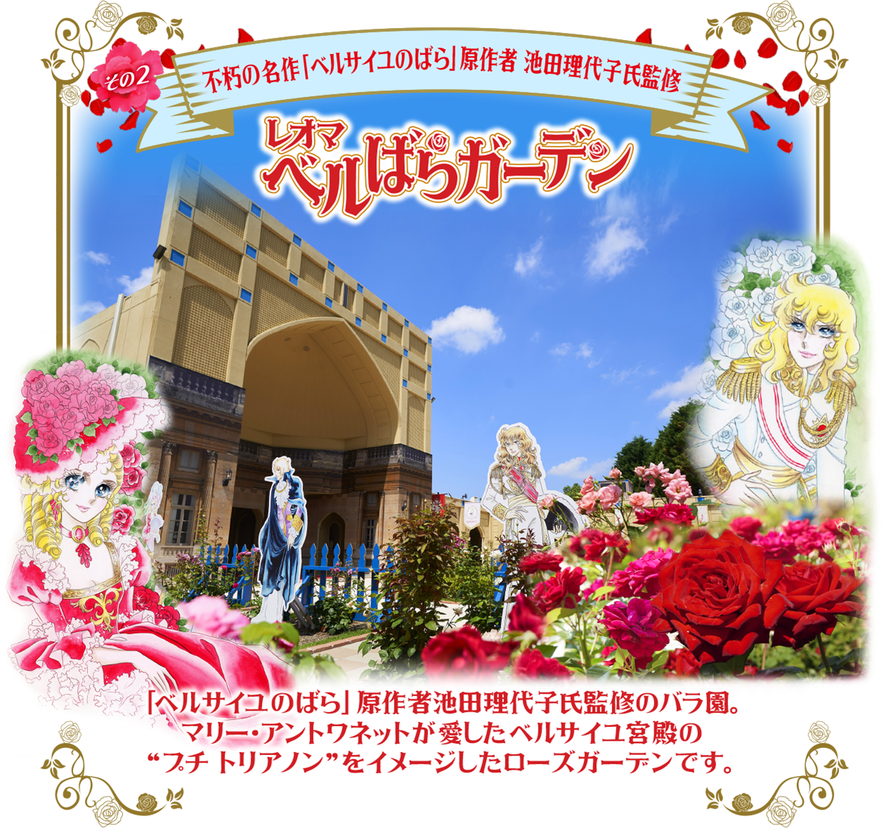 その2 三不朽の名作「ベルサイユのばら」原作者 池田理代子氏監修 レオマ ベルばらガーデン TITAL 「ベルサイユのばら」 原作者池田理代子氏監修のバラ園。 マリー・アントワネットが愛したベルサイユ宮殿の “プチトリアノン”をイメージしたローズガーデンです。