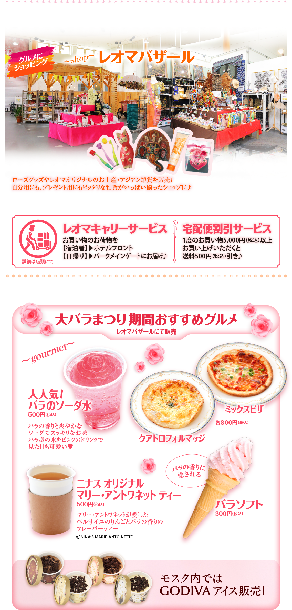 *********************** **************** **** グルメ ショッピング ~shop レオマバザール ローズグッズやレオマオリジナルのお土産・アジアン雑貨を販売! 自分用にも、プレゼント用にもピッタリな雑貨がいっぱい揃ったショップに♪ レオマキャリーサービス 宅配便割引サービス お買い物のお荷物を [宿泊者】 ホテルフロント 1度のお買い物 5,000円 (税込) 以上 [日帰り】パークメインゲートにお届け♪ お買い上げいただくと 送料500円(税込) 引き♪ 詳細は店頭にて ********************************** ************* 大バラまつり期間おすすめグルメ レオマバザールにて販売 ~gourmet~ 大人気! バラのソーダ水 500円(税込) バラの香りと爽やかな ミックスピザ 各800円(税込) ソーダでスッキリなお味 バラ型の氷をピンクのドリンクで 見た目も可愛い♡ クアトロフォルマッジ ニナス オリジナル バラの香りに 癒される マリー・アントワネット ティー 500円 (税込) マリー・アントワネットが愛した ベルサイユのりんごとバラの香りの フレーバーティー ©NINA'S MARIE-ANTOINETTE QUEEN 7 バラソフト 300円(税込) モスク内では GODIVA アイス販売! T 