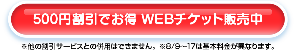 500円割引でお得 WEBチケット販売中 ※他の割引サービスとの併用はできません。※8月9日～17日は基本料金が異なります。