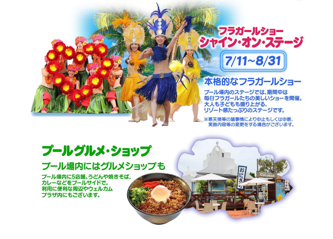 フラガールショー シャイン・オン・ステージ 7月11日〜8月31日 本格的なフラガールショー プール場内のステージでは、期間中は毎日フラガールたちの美しいショーを開催。大人も子どもも盛り上がる、リゾート感たっぷりのステージです。／プールグルメ・ショップ プール場内にはグルメショップも プール場内に5店舗。うどんや焼きそば、カレーなどをプールサイドで。利用に便利な周辺やウェルカムプラザ内にもございます。