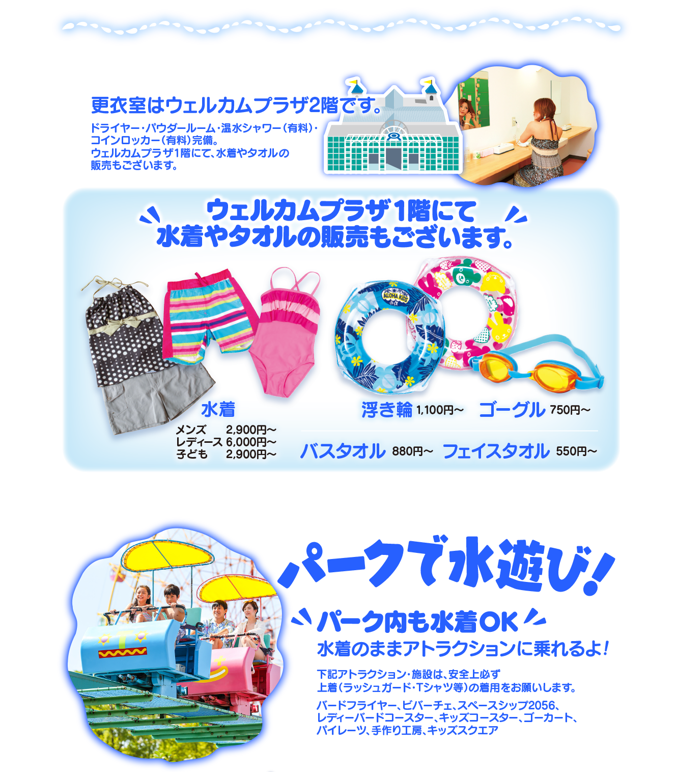 更衣室はウェルカムプラザ2階です。ドライヤー・パウダールーム・温水シャワー（有料）・コインロッカー（有料）完備。ウェルカムプラザ1階にて、水着やタオルの販売もございます。／ウェルカムプラザ1階にて水着やタオルの販売もございます。水着・浮き輪・ゴーグル・バスタオル・フェイスタオル／パークで水遊び！パーク内も水着ＯＫ 水着のままアトラクションに乗れるよ！下記アトラクション・施設は、安全上必ず上着（ラッシュガード・Ｔシャツ等）の着用をお願いします。バードフライヤー、ビバーチェ、スペースシップ2056、レディーバードコースター、キッズコースター、ゴーカート、パイレーツ、手作り工房、キッズスクエア