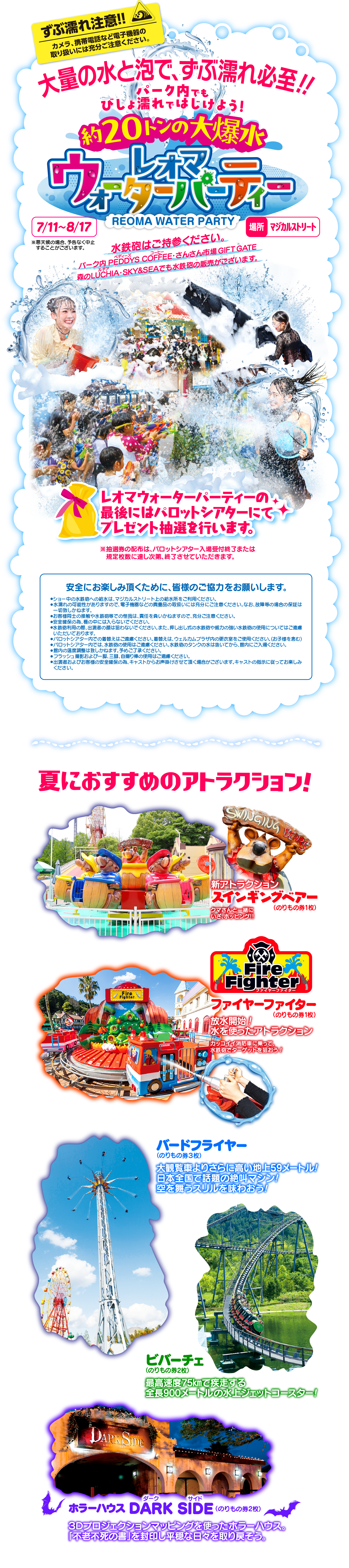 大量の水と泡で、ずぶ濡れ必至！！パーク内でもびしょ濡れではじけよう！約20トンの大爆水 レオマウォーターパーティー 7月11日〜8月17日 場所：マジカルストリート 水鉄砲はご持参ください。パーク内 PEDDYS COFFEE・さんさん市場 GIFT GATE森のLUCHIA・SKY&SEAでも水鉄砲の販売がございます。レオマウォーターパーティーの最後にはパロットシアターにてプレゼント抽選を行います。※抽選券の配布は、パロットシアター入場受付終了または規定枚数に達し次第、終了させていただきます。安全にお楽しみ頂くために、皆様のご協力をお願いします。／夏におすすめのアトラクション！新アトラクションスインギングベアー／ファイヤーファイター／バードフライヤー／ビバーチェ／ホラーハウスダークサイド