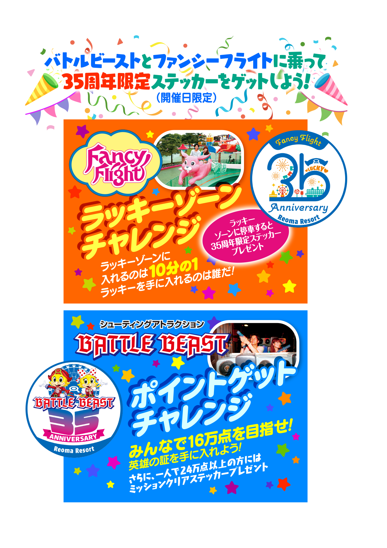 バトルビーストとファンシーフライトに乗って35周年限定ステッカーをゲットしよう！（開催日限定）／ラッキーゾーンチャレンジ ラッキーゾーンに入れるのは10分の1 ラッキーを手に入れるのは誰だ！ラッキーゾーンに停車すると35周年限定ステッカープレゼント／シューティングアトラクション バトルビースト ポイントゲットチャレンジ みんなで16万点を目指せ！英雄の証を手に入れよう！さらに一人で24万点以上の方にはミッションクリアステッカープレゼント