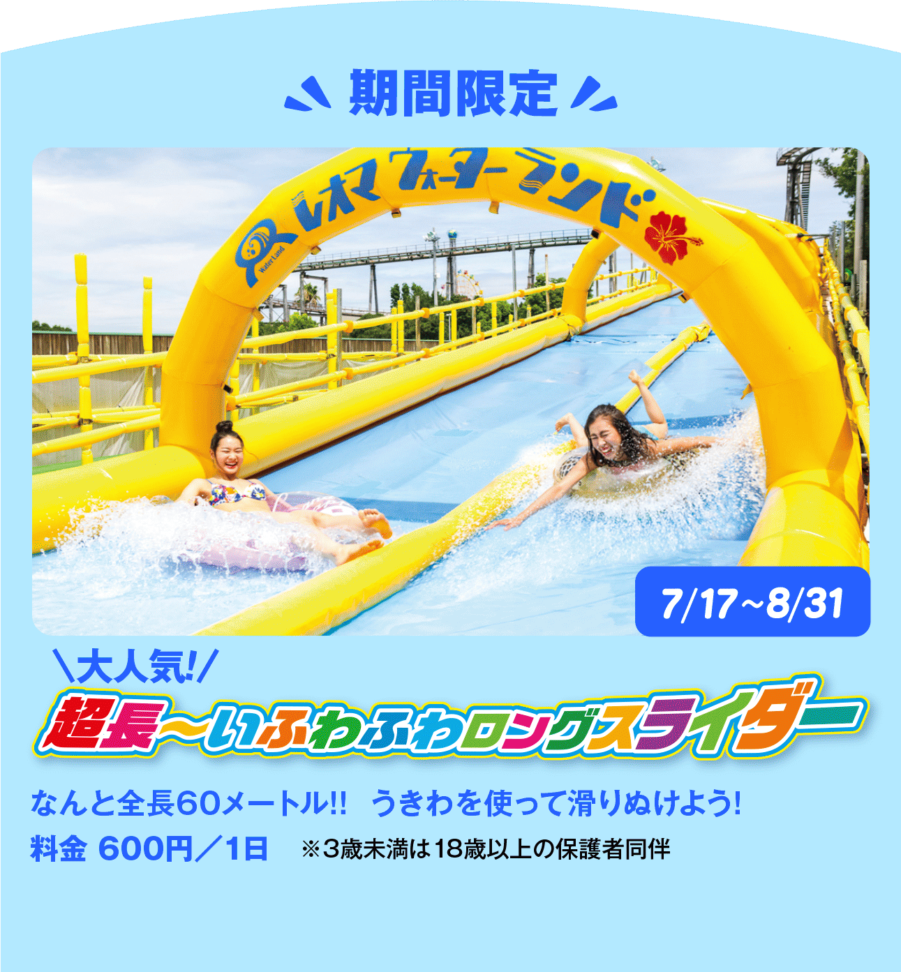 アドベンチャーリバー(流水プール)全長260メートルの流れるプール。滝や噴水が現れ、驚きと楽しさでいっぱい!バケツスプラッシュバケツがひっくり返って約1tの水が降り注ぐ!!ウォータースライダー定番のボディースライダーと大きな浮き輪で一気に滑降するチューブスライダー、パイプの中をくるくる滑るパイプスプラッシュも。期間限定超長〜いふわふわロングスライダーなんと全長60メートル!! うきわを使って滑りぬけよう!料金 600円/1日 ※3歳未満は18歳以上の保護者同伴7/17~8/31フラガールショーシャイン・オン・ステージShine on Stage6/27~8/30(6/30、7/7、14、8/24~28を除く)プール場内のステージでは、フラガールたちの美しいショーを開催。大人も子どもも盛り上がる、リゾート感たっぷりのステージです。※悪天候等の諸事情により中止もしくは中断、実施内容等の変更をする場合がございます。レオマウォーターランドウェルカムプラザ更衣室・コインロッカーウェルカムプラザ2Fウェルカムゲート更衣室はウェルカムプラザ2階です。ドライヤー・パウダールーム・温水シャワー・コインロッカー完備。(有料)(有料)プールグルメ・ショッププール場内に5店舗。うどんや焼きそば、カレーなどをプールサイドで。かき氷やジュース、アイスなどもございます。ウェルカムプラザ1階にて水着やタオルの販売もございます。水着メンズ2,900円~レディース 6,000円~子ども2,900円~浮き輪1,100円~レオマキャラクタータオル各880円~フード付タオル各1,500円~防滴スマホポーチ1,000円~