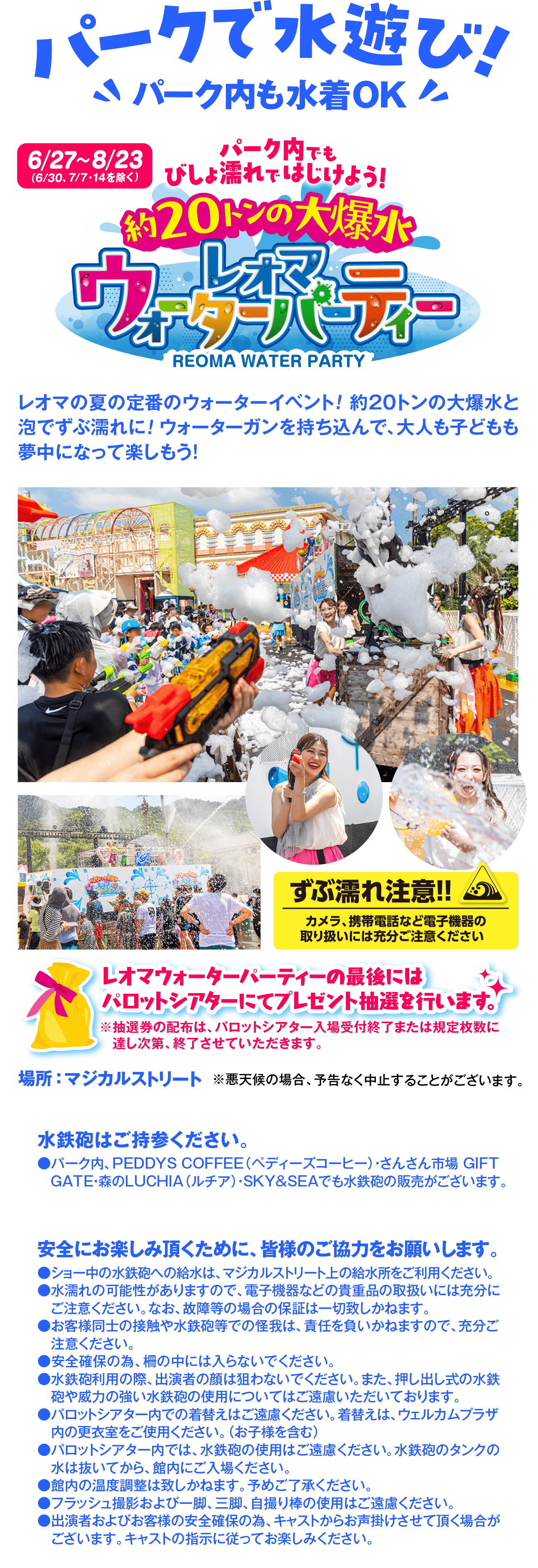 パークで水遊び!パーク内も水着OK6/27~8/23(6/30、7/7・14を除く)パーク内でもびしょ濡れではじけよう!約20トンの大爆水REOMA WATER PARTYレオマの夏の定番のウォーターイベント! 約20トンの大爆水と泡でずぶ濡れに! ウォーターガンを持ち込んで、大人も子どもも夢中になって楽しもう!ずぶ濡れ注意!!カメラ、携帯電話など電子機器の取り扱いには充分ご注意くださいレオマウォーターパーティーの最後にはパロットシアターにてプレゼント抽選を行います。※抽選券の配布は、パロットシアター入場受付終了または規定枚数に達し次第、終了させていただきます。場所:マジカルストリート ※悪天候の場合、予告なく中止することがございます。水鉄砲はご持参ください。●パーク内、PEDDYS COFFEE (ペディーズコーヒー) ・さんさん市場 GIFTGATE・森のLUCHIA (ルチア) ・SKY&SEAでも水鉄砲の販売がございます。安全にお楽しみ頂くために、皆様のご協力をお願いします。●ショー中の水鉄砲への給水は、マジカルストリート上の給水所をご利用ください。●水濡れの可能性がありますので、電子機器などの貴重品の取扱いには充分にご注意ください。なお、故障等の場合の保証は一切致しかねます。●お客様同士の接触や水鉄砲等での怪我は、責任を負いかねますので、充分ご注意ください。●安全確保の為、柵の中には入らないでください。●水鉄砲利用の際、出演者の顔は狙わないでください。また、押し出し式の水鉄砲や威力の強い水鉄砲の使用についてはご遠慮いただいております。●パロットシアター内での着替えはご遠慮ください。着替えは、ウェルカムプラザ内の更衣室をご使用ください。(お子様を含む)●パロットシアター内では、水鉄砲の使用はご遠慮ください。水鉄砲のタンクの水は抜いてから、館内へご入場ください。●館内の温度調整は致しかねます。予めご了承ください。●フラッシュ撮影および一眼、三脚、自撮り棒の使用はご遠慮ください。●出演者およびお客様の安全確保の為、キャストからお声掛けさせて頂く場合がございます。キャストの指示に従ってお楽しみください。