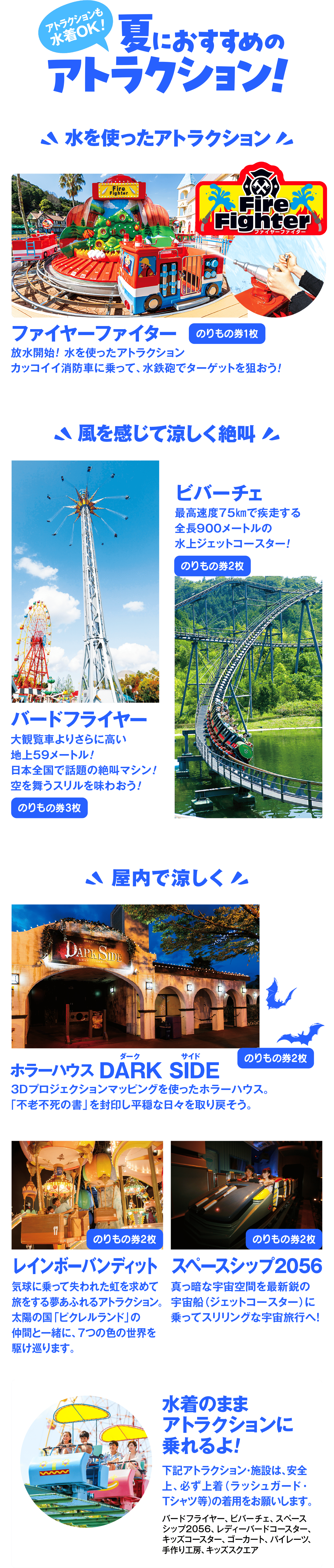 アトラクションも水着OK!夏におすすめのアトラクション!水を使ったアトラクションFireFighterファイヤーファイターのりもの券1枚放水開始! 水を使ったアトラクションカッコイイ消防車に乗って、水鉄砲でターゲットを狙おう!風を感じて涼しく絶叫ビバーチェ最高速度75kmで疾走する全長900メートルの水上ジェットコースター!のりもの券2枚バードフライヤー大観覧車よりさらに高い地上59メートル!日本全国で話題の絶叫マシン!空を舞うスリルを味わおう!のりもの券3枚屋内て涼しくダークホラーハウス DARK SIDEのりもの券2枚3Dプロジェクションマッピングを使ったホラーハウス。「不老不死の書」を封印し平穏な日々を取り戻そう。のりもの券2枚レインボーバンディット気球に乗って失われた虹を求めて旅をする夢あふれるアトラクション。太陽の国「ピクレルランド」の仲間と一緒に、7つの色の世界を駆け巡ります。のりもの券2枚スペースシップ2056真っ暗な宇宙空間を最新鋭の宇宙船(ジェットコースター)に乗ってスリリングな宇宙旅行へ!水着のままアトラクションに乗れるよ!下記アトラクション・施設は、安全上、必ず上着(ラッシュガード・Tシャツ等)の着用をお願いします。バードフライヤー、ビバーチェ、スペースシップ2056、レディーバードコースター、キッズコースター、ゴーカート、パイレーツ、手作り工房、キッズスクエア
