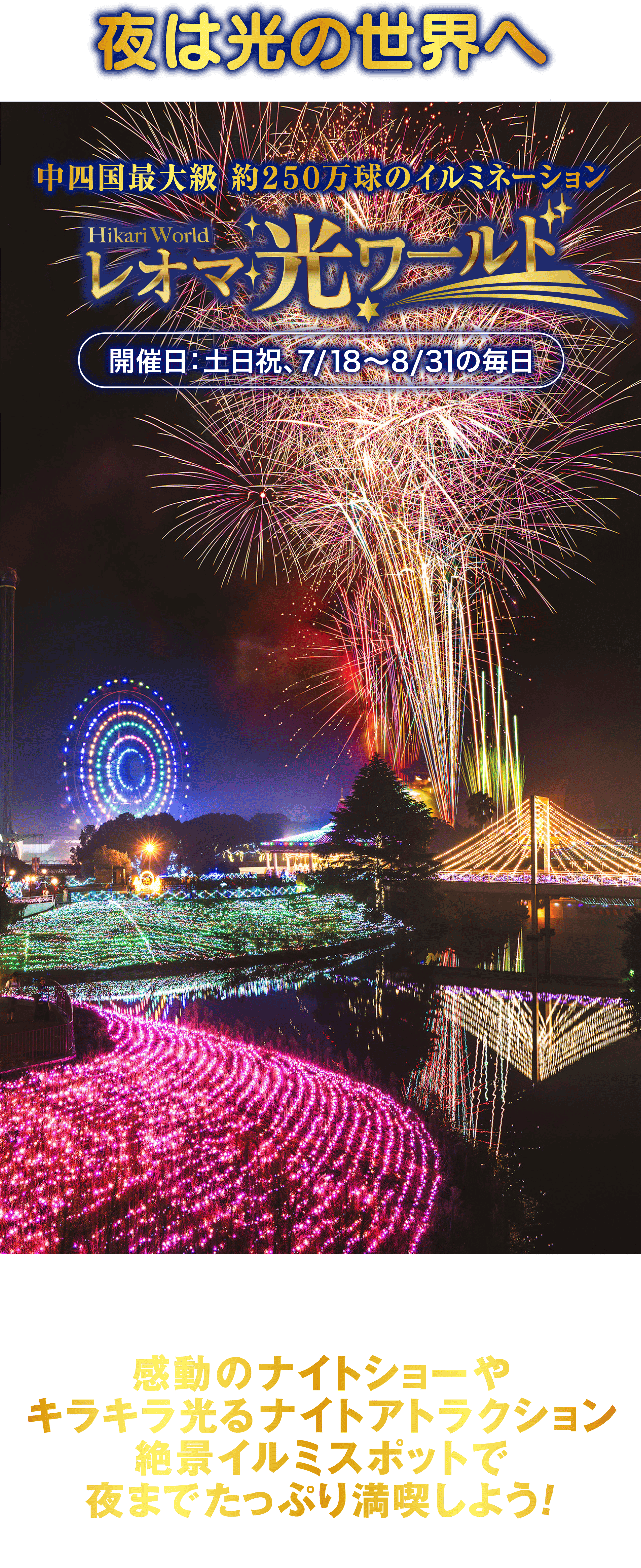 夜は光の世界へ中四国最大級 約250万球のイルミネーションHikari Worldレオマワールド開催日:土日祝、7/18~8/31の毎日感動のナイトショーやキラキラ光るナイトアトラクション絶景イルミスポットで夜までたっぷり満喫しよう!花火ファンタジア~奇跡のオーロラショー×花火ファンタジア~7/18-19,8/11~15,9/20~22 20:30~オーロラを再現した幻想的な光のショー「奇跡の オーロラショー」 と夜空に輝く音と光のエンター テイメントショー 「花火ファンタジア」 を連続で楽しめる、 感動的なナイトショー。場所:マジカルストリート※雨天でも開催いたします。※花火ファンタジアは、 風速10m以上の強風がある場合、 上空に雷雲が発生 した場合、各警報が発令され、 花火実施に危険が伴うと判断された場合、 また風向きによっては、 安全確保のため、やむを得ず中止にさせて頂く場合 がございます。 尚、 中止になった場合の入園チケットのご返金等は一切致し かねます。予めご了承ください。360°3DプロジェクションマッピングLegend PalaceレジェンドパレスBy NAKED360°3Dプロジェクションマッピングレジェンドパレス光の精が織りなす煌びやかな世界を表現。イルミネーションとプロジェクションマッピングで360度光の世界があなたを包み込む。場所:オリエンタルトリップ内モスク絶ビュー5大ライドアトラクションパーク内のイルミや丸亀市内の夜景も一望できる大観覧車など、夜におすすめの5つのアトラクション。スゴビュー7大スポットイルミを撮影するならココ! おすすめスポット7選