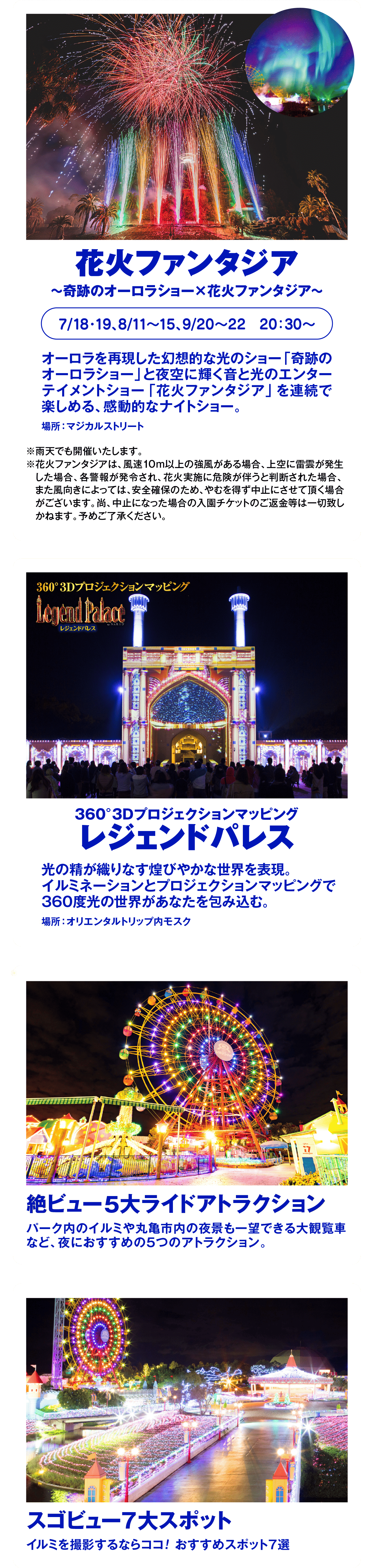 夜は光の世界へ中四国最大級 約250万球のイルミネーションHikari Worldレオマワールド開催日:土日祝、7/18~8/31の毎日感動のナイトショーやキラキラ光るナイトアトラクション絶景イルミスポットで夜までたっぷり満喫しよう!花火ファンタジア~奇跡のオーロラショー×花火ファンタジア~7/18-19,8/11~15,9/20~22 20:30~オーロラを再現した幻想的な光のショー「奇跡の オーロラショー」 と夜空に輝く音と光のエンター テイメントショー 「花火ファンタジア」 を連続で楽しめる、 感動的なナイトショー。場所:マジカルストリート※雨天でも開催いたします。※花火ファンタジアは、 風速10m以上の強風がある場合、 上空に雷雲が発生 した場合、各警報が発令され、 花火実施に危険が伴うと判断された場合、 また風向きによっては、 安全確保のため、やむを得ず中止にさせて頂く場合 がございます。 尚、 中止になった場合の入園チケットのご返金等は一切致し かねます。予めご了承ください。360°3DプロジェクションマッピングLegend PalaceレジェンドパレスBy NAKED360°3Dプロジェクションマッピングレジェンドパレス光の精が織りなす煌びやかな世界を表現。イルミネーションとプロジェクションマッピングで360度光の世界があなたを包み込む。場所:オリエンタルトリップ内モスク絶ビュー5大ライドアトラクションパーク内のイルミや丸亀市内の夜景も一望できる大観覧車など、夜におすすめの5つのアトラクション。スゴビュー7大スポットイルミを撮影するならココ! おすすめスポット7選