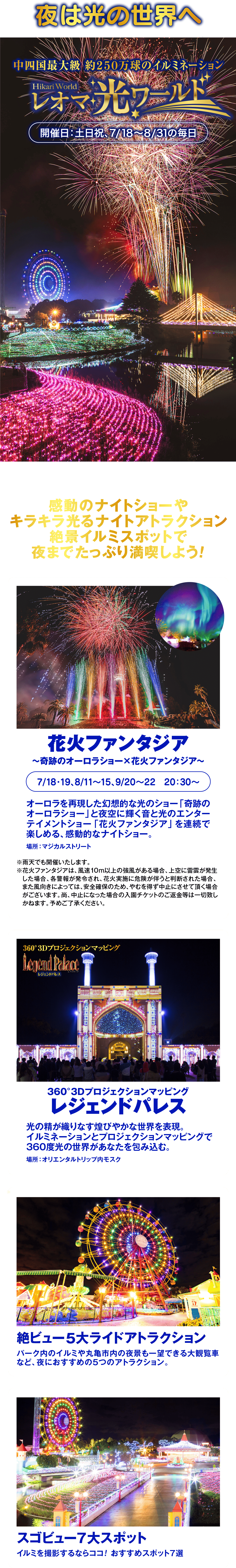 夜は光の世界へ中四国最大級 約250万球のイルミネーションHikari Worldレオマワールド開催日:土日祝、7/18~8/31の毎日感動のナイトショーやキラキラ光るナイトアトラクション絶景イルミスポットで夜までたっぷり満喫しよう!花火ファンタジア~奇跡のオーロラショー×花火ファンタジア~7/18-19,8/11~15,9/20~22 20:30~オーロラを再現した幻想的な光のショー「奇跡の オーロラショー」 と夜空に輝く音と光のエンター テイメントショー 「花火ファンタジア」 を連続で楽しめる、 感動的なナイトショー。場所:マジカルストリート※雨天でも開催いたします。※花火ファンタジアは、 風速10m以上の強風がある場合、 上空に雷雲が発生 した場合、各警報が発令され、 花火実施に危険が伴うと判断された場合、 また風向きによっては、 安全確保のため、やむを得ず中止にさせて頂く場合 がございます。 尚、 中止になった場合の入園チケットのご返金等は一切致し かねます。予めご了承ください。360°3DプロジェクションマッピングLegend PalaceレジェンドパレスBy NAKED360°3Dプロジェクションマッピングレジェンドパレス光の精が織りなす煌びやかな世界を表現。イルミネーションとプロジェクションマッピングで360度光の世界があなたを包み込む。場所:オリエンタルトリップ内モスク絶ビュー5大ライドアトラクションパーク内のイルミや丸亀市内の夜景も一望できる大観覧車など、夜におすすめの5つのアトラクション。スゴビュー7大スポットイルミを撮影するならココ! おすすめスポット7選