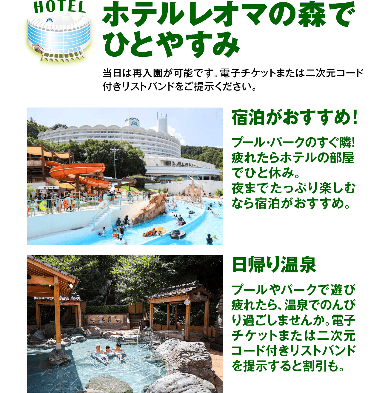 HOTELホテルレオマの森で ひとやすみ宿泊がおすすめ!プール・パークのすぐ隣! 疲れたらホテルの部屋 でひと休み。夜までたっぷり楽しむ なら宿泊がおすすめ。日帰り温泉プールやパークで遊び 疲れたら、 温泉でのんび り過ごしませんか。 電子 チケットまたは二次元 コード付きリストバンド を提示すると割引も。