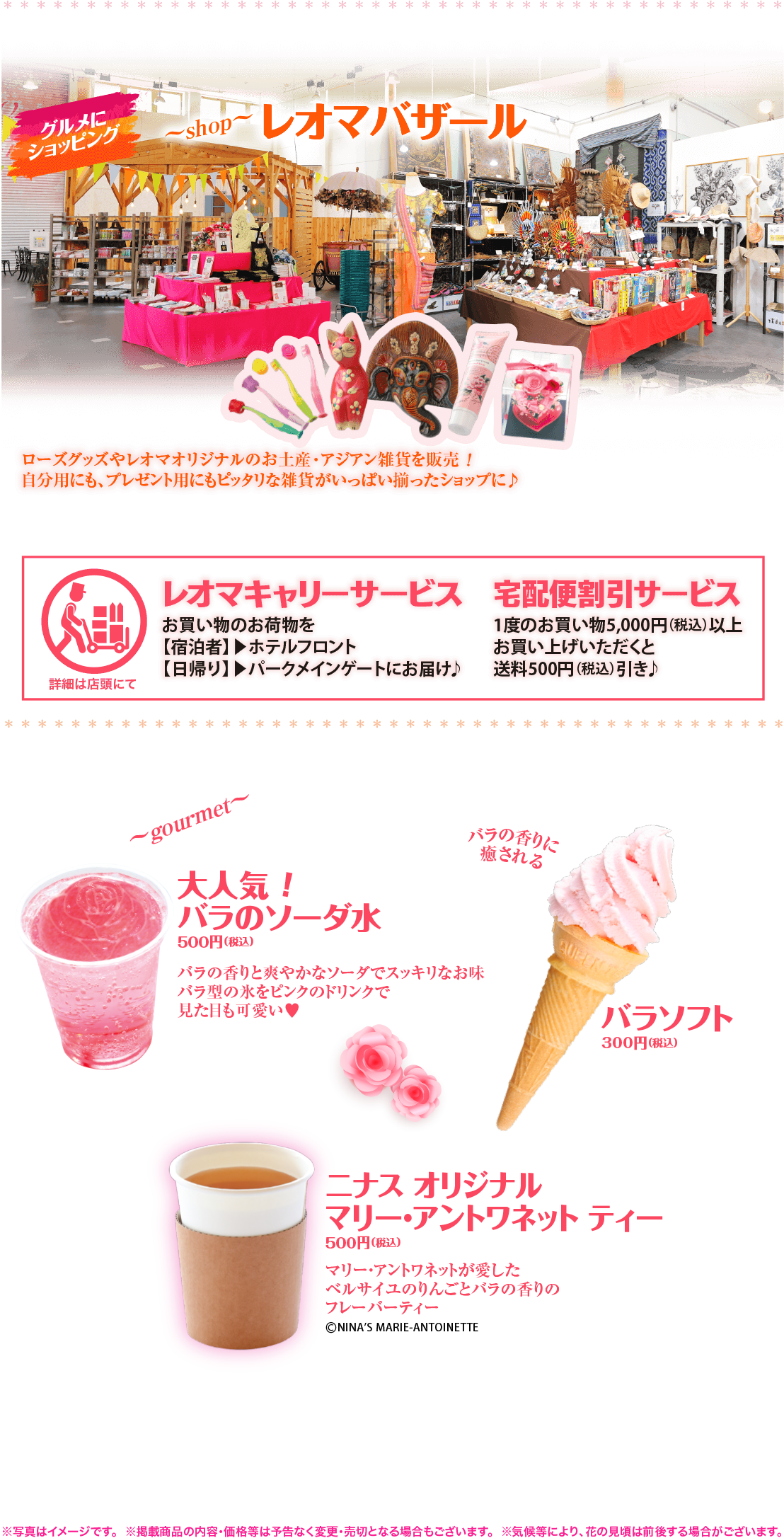 グルメにショッピング レオマバザール｜ローズグッズやレオマオリジナルのお土産・アジアン雑貨を販売！自分用にも、プレゼント用にもピッタリな雑貨がいっぱい揃ったショップに♪　レオマキャリーサービス（お買い物のお荷物を【宿泊者】▶ホテルフロント【日帰り】▶パークメインゲートにお届け♪）　宅配無料サービス（1度のお買い物5,000円（税込）以上お買い上げいただくと送料500円（税込）引き♪）　大人気！バラのソーダ水（バラの香りと爽やかなソーダでスッキリなお味バラ型の氷をピンクのドリンクで見た目も可愛い♥）、バラソフト（バラの香りに癒される）、ニナス オリジナルマリー・アントワネット ティー（マリー・アントワネットが愛したベルサイユのりんごとバラの香りのハーブティー）　※写真はイメージです。　※掲載商品の内容・価格等は予告なく変更・売切となる場合もございます。　※気候等により、花の見頃は前後する場合がございます。