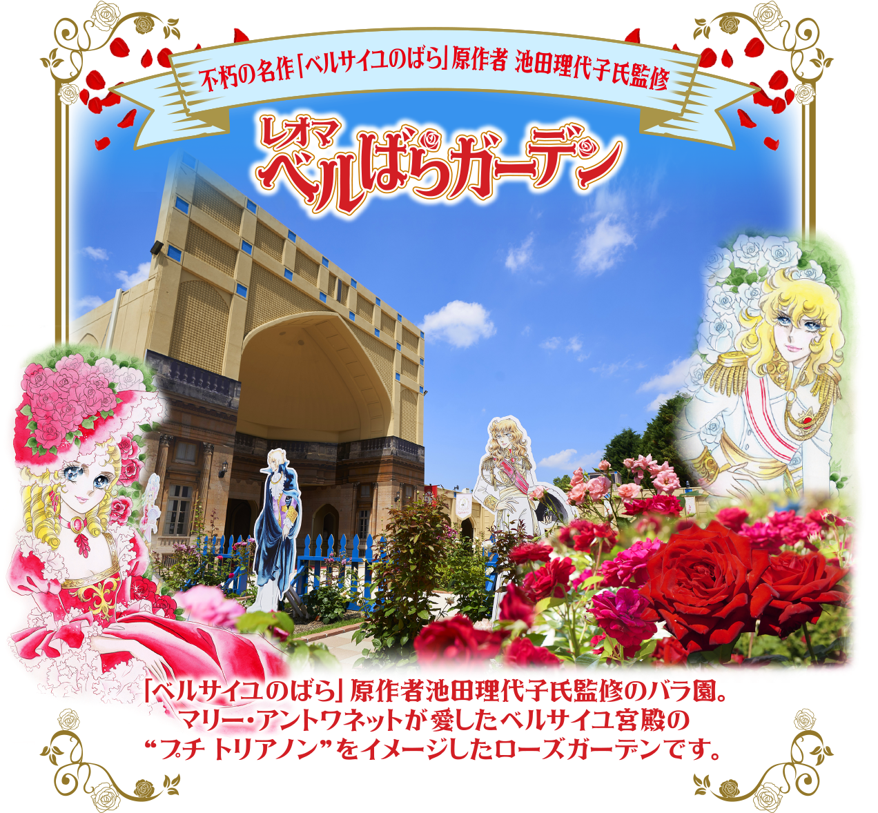 三不朽の名作「ベルサイユのばら」原作者 池田理代子氏監修 レオマ ベルばらガーデン TITAL 「ベルサイユのばら」 原作者池田理代子氏監修のバラ園。 マリー・アントワネットが愛したベルサイユ宮殿の “プチトリアノン”をイメージしたローズガーデンです。