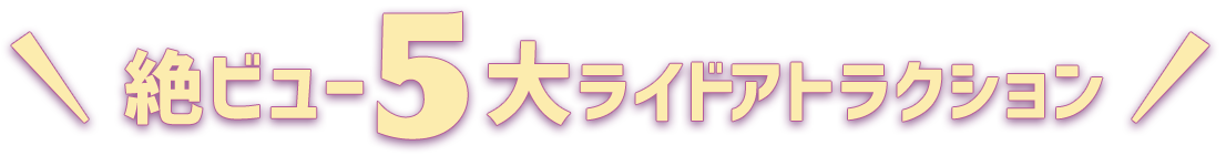 絶ビュー5大ライドアトラクション