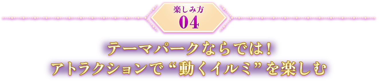 楽しみ方04 テーマパークならでは！ アトラクションで動くイルミを楽しむ